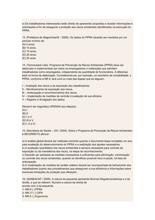 e) Os trabalhadores interessados terão direito de apresentar propostas e receber informações e
orientações a fim de assegurar a proteção aos riscos ambientais identificados na execução do
PPRA.
13. (Prefeitura de Alagoinhas/Al – 2009). Os dados do PPRA deverão ser mantidos por um
período mínimo de:
(A) 5 anos;
(B) 10 anos;
(C) 15 anos;
(D) 20 anos;
(E) 25 anos.
14. (Termoceará Ltda). Programa de Prevenção de Riscos Ambientais (PPRA) deve ser
elaborado e implementado por todos os empregadores e instituições que admitam
trabalhadores como empregados, independente da quantidade de funcionários. A diferença
está na forma de elaboração. Considerando-se, por exemplo, um escritório de contabilidade, o
PPRA, conforme a NR 9, terá uma ou mais das etapas que se seguem.
I – Avaliação dos riscos e da exposição dos trabalhadores.
II – Monitoramento da exposição aos riscos.
III – Antecipação e reconhecimentos dos riscos.
IV – Implantação de medidas de controle e avaliação de sua eficácia.
V – Registro e divulgação dos dados.
Deve(m) ser seguida(s) APENAS a(s) etapa(s)
(A) I.
(B) II.
(C) I e V.
(D) III e V.
(E) I, II e IV.
15. (Secretaria de Saúde – GO / 2004). Sobre o Programa de Prevenção de Riscos Ambientais,
é INCORRETO afirmar:
a) A análise global deverá ser realizada somente quando o documento-base completar um ano,
para avaliação do desenvolvimento do PPRA e a realização dos ajustes necessários.
b) A avaliação quantitativa dos riscos ambientais é sempre necessária para controle da
exposição ou da inexistência dos riscos, na etapa de reconhecimento.
c) Deverão ser adotadas as medidas necessárias e suficientes para eliminação, minimização
ou controle dos riscos ambientais, quando se identificar possível risco à saúde, na fase de
antecipação.
d) A implantação de medidas de caráter coletivo deverá ser acompanhada de treinamento dos
trabalhadores quanto aos procedimentos que assegurem a sua eficiência e informações sobre
eventuais limitações de proteção que ofereçam.
16. (SANEACAP / 2009). A coluna da esquerda apresenta Normas Regulamentadoras e a da
direita, a que se referem. Numere a coluna da direita de
acordo com a da esquerda.
1- NR-9 ( ) PPRA
2- NR-17 ( ) CIPA
3- NR-5 ( ) Ergonomia
 