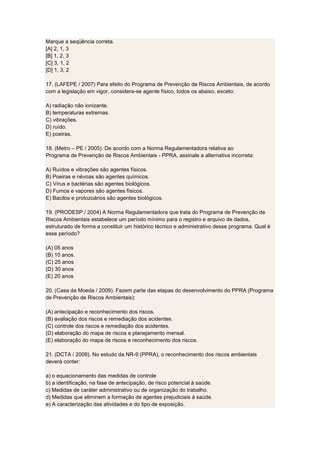 Marque a seqüência correta.
[A] 2, 1, 3
[B] 1, 2, 3
[C] 3, 1, 2
[D] 1, 3, 2
17. (LAFEPE / 2007) Para efeito do Programa de Prevenção de Riscos Ambientais, de acordo
com a legislação em vigor, considera-se agente físico, todos os abaixo, exceto:
A) radiação não ionizante.
B) temperaturas extremas.
C) vibrações.
D) ruído.
E) poeiras.
18. (Metro – PE / 2005). De acordo com a Norma Regulamentadora relativa ao
Programa de Prevenção de Riscos Ambientais - PPRA, assinale a alternativa incorreta:
A) Ruídos e vibrações são agentes físicos.
B) Poeiras e névoas são agentes químicos.
C) Vírus e bactérias são agentes biológicos.
D) Fumos e vapores são agentes físicos.
E) Bacilos e protozoários são agentes biológicos.
19. (PRODESP / 2004) A Norma Regulamentadora que trata do Programa de Prevenção de
Riscos Ambientais estabelece um período mínimo para o registro e arquivo de dados,
estruturado de forma a constituir um histórico técnico e administrativo desse programa. Qual é
esse período?
(A) 05 anos
(B) 10 anos.
(C) 25 anos
(D) 30 anos
(E) 20 anos
20. (Casa da Moeda / 2009). Fazem parte das etapas do desenvolvimento do PPRA (Programa
de Prevenção de Riscos Ambientais):
(A) antecipação e reconhecimento dos riscos.
(B) avaliação dos riscos e remediação dos acidentes.
(C) controle dos riscos e remediação dos acidentes.
(D) elaboração do mapa de riscos e planejamento mensal.
(E) elaboração do mapa de riscos e reconhecimento dos riscos.
21. (DCTA / 2009). No estudo da NR-9 (PPRA), o reconhecimento dos riscos ambientais
deverá conter:
a) o equacionamento das medidas de controle
b) a identificação, na fase de antecipação, de risco potencial à saúde.
c) Medidas de caráter administrativo ou de organização do trabalho.
d) Medidas que eliminem a formação de agentes prejudiciais à saúde.
e) A caracterização das atividades e do tipo de exposição.
 