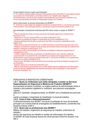 O que é Sesmt comum e quais suas limitações?
R : É o Serviço custeado pelas empresas interessadas e lhes assistindo os empregados,desde
que previsto em Convenções ou Acordos Coletivos de Trabalho das categorias
envolvidas,tendo o funcionamento avaliado semestralmente por Comissão Tripartite ou na
forma e periodicidades previstas em Negociação Coletiva de Trabalho.
Quem pode prestar os serviços terceirizados de SESMT?
R : Sindicato ou associação da categoria econômica correspondente ou as próprias empresas
interessadas(4.14),e instituição oficial ou instituição privada de interesse público(4.15).
Que atribuições compulsórias,instituídas pela NR 4,deve cumprir a equipe do SESMT ?
R :
- Reduzir,até eliminar todos os riscos dos locais de trabalho,aplicando conhecimentos
técnicos(4.12.A);
- Determinar o uso dos devidos EPIs;e em última instância(4.12.b);
- Colaborar na análise de projetos e implantação de novas instalações(4.12.c);
- Responsabilidade técnica pelo cumprimento das NRs na empresa e estabelecimentos
dela(4.12.d);
- Relacionar-se permanentemente com a CIPA,orientando-a,treinando-a,apoiando-a(4.12.e);
- Realizar campanhas e programas de duração permanente sobre prevençao de acidentes do
trabalho e doenças ocupacionais(4.12.f);
-Estimular em favor da prevenção de acidentes do trabalho e doenças ocupacionais,os
empregados(4.12.g)
- Análise e registro de todos os acidentes do trabalho(mesmo sem vítimas) e doenças
ocupacionais(4.12.h);preenchendo mensalmente os mapas dos Quadros II,III,IV,V e VI e
apresentando mapa anual com aqueles dados até 31 de janeiro no MTE(4.12.i) e guardando-
por 5 anos na sede do SESMT(4.12.j);
- Desenvolver atividades essencialmente prevencionistas,permitido atividades emergenciais -
se necessário;
Elaborar planos de controle de acidentes(4.12.l);
- Manter entrosamento permanente com a CIPA,valioso agente multiplicador de informações
dentre os demais trabalhadores da empresa,estudando suas solicitações e observações e
propondo soluções(4.13).
PERGUNTAS E RESPOSTAS COMENTADAS
1.2.1 - Quais as instituições que estão obrigadas a manter os Serviços
Especializados em Segurança e Medicina do Trabalho (SESMT)?
As empresas privadas e públicas, os órgãos públicos da administração direta e
indireta e dos poderes Legislativo e Judiciário, que possuam empregados
regidos
pela CLT manterão, obrigatoriamente, os SESMT com a finalidade de promover
a
saúde e proteger a integridade do trabalhador no local de trabalho.
1.2.2 - Como é feito o dimensionamento?
O dimensionamento dos SESMT vincula-se à gradação do risco da atividade
principal e ao número total de empregados do estabelecimento, constantes dos
Quadros anexos à NR 4.
1.2.3 - Quem são os profissionais dos SESMT?
Médico do trabalho, engenheiro de segurança do trabalho, enfermeiro do
trabalho,
técnico de segurança do trabalho e auxiliar de enfermagem do trabalho.
O SESMT de cada empresa deverá ser dimensionado conforme Quadro II da
NR 4.
 