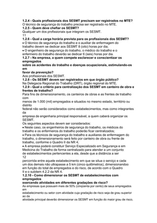 1.2.4 - Quais profissionais dos SESMT precisam ser registrados no MTE?
O técnico de segurança do trabalho precisa ser registrado no MTE.
1.2.5 - Quem deve chefiar os SESMT?
Qualquer um dos profissionais que integram os SESMT.
11
1.2.6 - Qual a carga horária prevista para os profissionais dos SESMT?
O técnico de segurança do trabalho e o auxiliar de enfermagem do
trabalho devem se dedicar aos SESMT 8 (oito) horas por dia;
O engenheiro de segurança do trabalho, o médico do trabalho e o
enfermeiro do trabalho deverão se dedicar 6 (seis) horas por dia.
1.2.7 - Na empresa, a quem compete esclarecer e conscientizar os
empregados
sobre os acidentes do trabalho e doenças ocupacionais, estimulando-os
em
favor da prevenção?
Aos profissionais dos SESMT.
1.2.8 - Os SESMT devem ser registrados em que órgão público?
Na Delegacia Regional do Trabalho (DRT), órgão regional do MTE.
1.2.9 - Qual o critério para centralização dos SESMT em canteiro de obra e
frentes de trabalho?
Para fins de dimensionamento, os canteiros de obras e as frentes de trabalho
com
menos de 1.000 (mil) empregados e situados no mesmo estado, território ou
distrito
federal não serão considerados como estabelecimentos, mas como integrantes
da
empresa de engenharia principal responsável, a quem caberá organizar os
SESMT.
Os seguintes aspectos devem ser considerados:
Neste caso, os engenheiros de segurança do trabalho, os médicos do
trabalho e os enfermeiros do trabalho poderão ficar centralizados;
Para os técnicos de segurança do trabalho e auxiliares de enfermagem do
trabalho, o dimensionamento será feito por canteiro de obra ou frente de
trabalho, conforme o Quadro II da NR 4;
A empresa poderá constituir Serviço Especializado em Segurança e em
Medicina do Trabalho de forma centralizado para atender a um conjunto
de estabelecimentos pertencentes a ela, desde que a distância a ser
12
percorrida entre aquele estabelecimento em que se situa o serviço e cada
um dos demais não ultrapasse a 5 km (cinco quilômetros), dimensionandoo
em função do total de empregados e do risco, de acordo com o Quadro
II e o subitem 4.2.2 da NR 4.
1.2.10 - Como dimensionar os SESMT de estabelecimentos com
empregados
exercendo atividades em diferentes gradações de risco?
As empresas que possuam mais de 50% (cinqüenta por cento) de seus empregados
em
estabelecimento ou setor com atividade cuja gradação de risco seja de grau superior
ao da
atividade principal deverão dimensionar os SESMT em função do maior grau de risco,
 