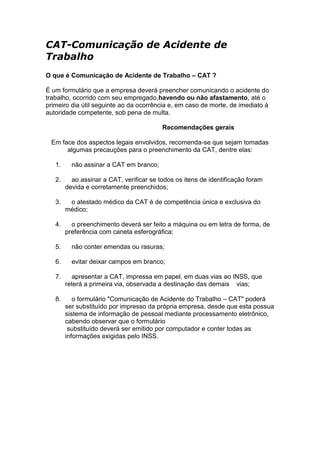CAT-Comunicação de Acidente de
Trabalho
O que é Comunicação de Acidente de Trabalho – CAT ?
É um formulário que a empresa deverá preencher comunicando o acidente do
trabalho, ocorrido com seu empregado,havendo ou não afastamento, até o
primeiro dia útil seguinte ao da ocorrência e, em caso de morte, de imediato à
autoridade competente, sob pena de multa.
Recomendações gerais
Em face dos aspectos legais envolvidos, recomenda-se que sejam tomadas
algumas precauções para o preenchimento da CAT, dentre elas:
1. não assinar a CAT em branco;
2. ao assinar a CAT, verificar se todos os itens de identificação foram
devida e corretamente preenchidos;
3. o atestado médico da CAT é de competência única e exclusiva do
médico;
4. o preenchimento deverá ser feito a máquina ou em letra de forma, de
preferência com caneta esferográfica;
5. não conter emendas ou rasuras;
6. evitar deixar campos em branco;
7. apresentar a CAT, impressa em papel, em duas vias ao INSS, que
reterá a primeira via, observada a destinação das demais vias;
8. o formulário "Comunicação de Acidente do Trabalho – CAT" poderá
ser substituído por impresso da própria empresa, desde que esta possua
sistema de informação de pessoal mediante processamento eletrônico,
cabendo observar que o formulário
substituído deverá ser emitido por computador e conter todas as
informações exigidas pelo INSS.
 