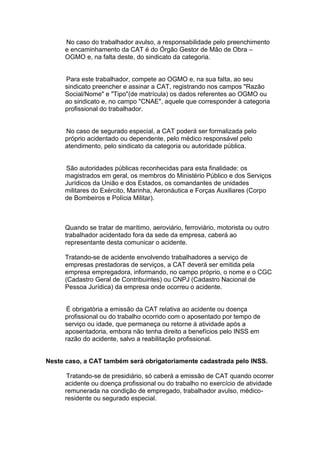 No caso do trabalhador avulso, a responsabilidade pelo preenchimento
e encaminhamento da CAT é do Órgão Gestor de Mão de Obra –
OGMO e, na falta deste, do sindicato da categoria.
Para este trabalhador, compete ao OGMO e, na sua falta, ao seu
sindicato preencher e assinar a CAT, registrando nos campos "Razão
Social/Nome" e "Tipo"(de matrícula) os dados referentes ao OGMO ou
ao sindicato e, no campo "CNAE", aquele que corresponder à categoria
profissional do trabalhador.
No caso de segurado especial, a CAT poderá ser formalizada pelo
próprio acidentado ou dependente, pelo médico responsável pelo
atendimento, pelo sindicato da categoria ou autoridade pública.
São autoridades públicas reconhecidas para esta finalidade: os
magistrados em geral, os membros do Ministério Público e dos Serviços
Jurídicos da União e dos Estados, os comandantes de unidades
militares do Exército, Marinha, Aeronáutica e Forças Auxiliares (Corpo
de Bombeiros e Polícia Militar).
Quando se tratar de marítimo, aeroviário, ferroviário, motorista ou outro
trabalhador acidentado fora da sede da empresa, caberá ao
representante desta comunicar o acidente.
Tratando-se de acidente envolvendo trabalhadores a serviço de
empresas prestadoras de serviços, a CAT deverá ser emitida pela
empresa empregadora, informando, no campo próprio, o nome e o CGC
(Cadastro Geral de Contribuintes) ou CNPJ (Cadastro Nacional de
Pessoa Jurídica) da empresa onde ocorreu o acidente.
É obrigatória a emissão da CAT relativa ao acidente ou doença
profissional ou do trabalho ocorrido com o aposentado por tempo de
serviço ou idade, que permaneça ou retorne à atividade após a
aposentadoria, embora não tenha direito a benefícios pelo INSS em
razão do acidente, salvo a reabilitação profissional.
Neste caso, a CAT também será obrigatoriamente cadastrada pelo INSS.
Tratando-se de presidiário, só caberá a emissão de CAT quando ocorrer
acidente ou doença profissional ou do trabalho no exercício de atividade
remunerada na condição de empregado, trabalhador avulso, médico-
residente ou segurado especial.
 