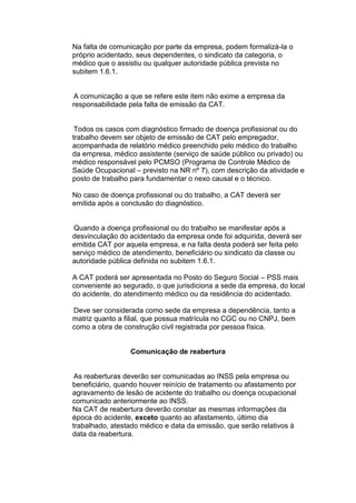 Na falta de comunicação por parte da empresa, podem formalizá-la o
próprio acidentado, seus dependentes, o sindicato da categoria, o
médico que o assistiu ou qualquer autoridade pública prevista no
subitem 1.6.1.
A comunicação a que se refere este item não exime a empresa da
responsabilidade pela falta de emissão da CAT.
Todos os casos com diagnóstico firmado de doença profissional ou do
trabalho devem ser objeto de emissão de CAT pelo empregador,
acompanhada de relatório médico preenchido pelo médico do trabalho
da empresa, médico assistente (serviço de saúde público ou privado) ou
médico responsável pelo PCMSO (Programa de Controle Médico de
Saúde Ocupacional – previsto na NR nº 7), com descrição da atividade e
posto de trabalho para fundamentar o nexo causal e o técnico.
No caso de doença profissional ou do trabalho, a CAT deverá ser
emitida após a conclusão do diagnóstico.
Quando a doença profissional ou do trabalho se manifestar após a
desvinculação do acidentado da empresa onde foi adquirida, deverá ser
emitida CAT por aquela empresa, e na falta desta poderá ser feita pelo
serviço médico de atendimento, beneficiário ou sindicato da classe ou
autoridade pública definida no subitem 1.6.1.
A CAT poderá ser apresentada no Posto do Seguro Social – PSS mais
conveniente ao segurado, o que jurisdiciona a sede da empresa, do local
do acidente, do atendimento médico ou da residência do acidentado.
Deve ser considerada como sede da empresa a dependência, tanto a
matriz quanto a filial, que possua matrícula no CGC ou no CNPJ, bem
como a obra de construção civil registrada por pessoa física.
Comunicação de reabertura
As reaberturas deverão ser comunicadas ao INSS pela empresa ou
beneficiário, quando houver reinício de tratamento ou afastamento por
agravamento de lesão de acidente do trabalho ou doença ocupacional
comunicado anteriormente ao INSS.
Na CAT de reabertura deverão constar as mesmas informações da
época do acidente, exceto quanto ao afastamento, último dia
trabalhado, atestado médico e data da emissão, que serão relativos à
data da reabertura.
 