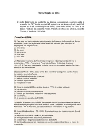 Comunicação de óbito
O óbito decorrente de acidente ou doença ocupacional, ocorrido após a
emissão da CAT inicial ou da CAT reabertura, será comunicado ao INSS
através da CAT comunicação de óbito, constando a data do óbito e os
dados relativos ao acidente inicial. Anexar a Certidão de Óbito e, quando
houver, o laudo de necropsia
Questões PPRA
01. Para obter um histórico técnico e administrativo do Programa de Prevenção de Riscos
Ambientais – PPRA, os registros de dados devem ser mantidos, pela instituição ou
empregador, por um período de:
(A) cinco anos;
(B) dez anos;
(C) quinze anos;
(D) vinte anos;
(E) trinta anos.
Um Técnico de Segurança do Trabalho de uma grande indústria pretende elaborar e
implementar o PPRA –Programa de Prevenção de Riscos Ambientais, de acordo
com a NR 9. Para tanto, deve avaliar, inclusive, os riscos de possíveis agentes físicos e a
exposição dos trabalhadores.
02.(Casa da Moeda / 2005). Desta forma, deve considerar os seguintes agentes físicos:
(A) pressões anormais e fumos.
(B) radiações ionizantes e não ionizantes.
(C) poeiras e poeiras especiais.
(D) bactérias e protozoários.
(E) vibrações e névoas.
03. (Casa da Moeda / 2005). A análise global do PPRA deverá ser efetuada:
(A) mensalmente.
(B) com periodicidade mínima bimensal.
(C) sempre que necessário, pelo menos uma vez por ano.
(D) anualmente.
(E) de acordo com a análise do PCMSO.
Um técnico de segurança do trabalho é empregado de uma grande empresa que pretende
atender à legislação vigente no que se refere ao PPRA – Programa de Prevenção de Risco
Ambientais – NR 9. Para tanto, deve estar atento ao cumprimento de alguns itens.
04. (Assembléia Legislativa – TO / 2005). O reconhecimento dos riscos ambientais deverá
conter a:
(A) delimitação das etapas da exposição na empresa
(B) descrição das medidas de controle já existentes.
(C) caracterização da periculosidade nas áreas de trabalho
(D) identificação das possíveis trajetórias dos agentes, desconsiderando-se os meios da
propagação.
 