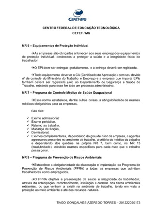 CENTRO FEDERAL DE EDUCAÇÃO TECNOLÓGICA
CEFET / MG
TIAGO GONÇALVES AZEREDO TORRES - 201222020173
NR 6 – Equipamentos de Proteção Individual
As empresas são obrigadas a fornecer aos seus empregados equipamentos
de proteção individual, destinados a proteger a saúde e a integridade física do
trabalhador.
O EPI deve ser entregue gratuitamente, e a entrega deverá ser registrada.
Todo equipamento deve ter o CA (Certificado de Aprovação) com seu devido
nº de controle do Ministério do Trabalho e Emprego e a empresa que importa EPIs
também deverá ser registrada junto ao Departamento de Segurança e Saúde do
Trabalho, existindo para esse fim todo um processo administrativo.
NR 7 – Programa de Controle Médico de Saúde Ocupacional
Essa norma estabelece, dentre outras coisas, a obrigatoriedade de exames
médicos obrigatórios para as empresas.
São eles:
 Exame admissional,
 Exame periódico,
 Retorno ao trabalho,
 Mudança de função,
 Demissional;
 Exames complementares, dependendo do grau de risco da empresa, e agentes
agressores presentes no ambiente de trabalho, a critério do médico do trabalho
e dependendo dos quadros na própria NR 7, bem como, na NR 15
(Insalubridade), existirão exames específicos para cada risco que o trabalho
possa gerar.
NR 9 – Programa de Prevenção de Riscos Ambientais
Estabelece a obrigatoriedade da elaboração e implantação do Programa de
Prevenção de Riscos Ambientais (PPRA) a todas as empresas que admitam
trabalhadores como empregados.
O PPRA objetiva a preservação da saúde e integridade do trabalhador,
através da antecipação, reconhecimento, avaliação e controle dos riscos ambientais
existentes, ou que venham a existir no ambiente de trabalho, tendo em vista a
proteção ao meio ambiente e até dos recursos naturais.
 
