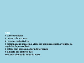 WHY
# casacos amplos
# mistura de texturas
# recortes assimétricos
# estampas que parecem a visão em um microscópio, evolução do
orgânico, hiperrealismo
# calças com barra na altura do tornozelo
# silhueta dos ombros: 80’s
#cut outs abaixo da linha do busto


 