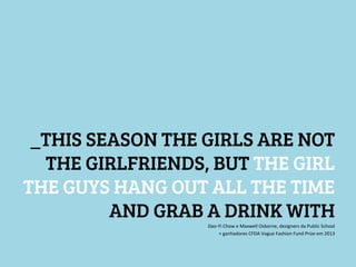 _THIS SEASON THE GIRLS ARE NOT
THE GIRLFRIENDS, BUT THE GIRL
THE GUYS HANG OUT ALL THE TIME
AND GRAB A DRINK WITH



Dao-­‐Yi	
  Chow	
  e	
  Maxwell	
  Osborne,	
  designers	
  da	
  Public	
  School	
  
	
  +	
  ganhadores	
  CFDA	
  Vogue	
  Fashion	
  Fund	
  Prize	
  em	
  2013	
  

 
