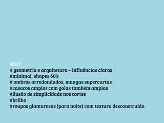WHY
# geometria e arquitetura – influências claras
#minimal, shapes 60’s
# ombros arredondados, mangas supercurtas
#casacos amplos com golas também amplas
#ilusão de simplicidade nos cortes
#brilho
#roupas glamurosas (para noite) com textura desconstruída

 