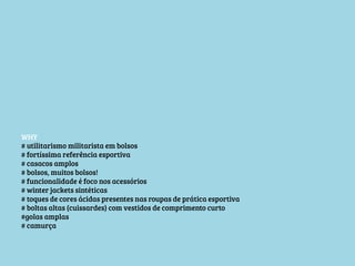WHY
# utilitarismo militarista em bolsos
# fortíssima referência esportiva
# casacos amplos
# bolsos, muitos bolsos!
# funcionalidade é foco nos acessórios
# winter jackets sintéticas
# toques de cores ácidas presentes nas roupas de prática esportiva
# boltas altas (cuissardes) com vestidos de comprimento curto 
#golas amplas
# camurça

 