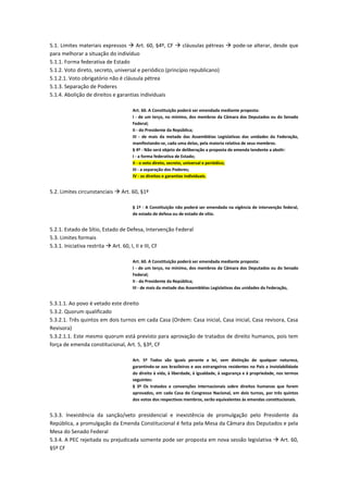 5.1. Limites materiais expressos  Art. 60, §4º, CF  cláusulas pétreas  pode-se alterar, desde que
para melhorar a situação do indivíduo
5.1.1. Forma federativa de Estado
5.1.2. Voto direto, secreto, universal e periódico (princípio republicano)
5.1.2.1. Voto obrigatório não é cláusula pétrea
5.1.3. Separação de Poderes
5.1.4. Abolição de direitos e garantias individuais
Art. 60. A Constituição poderá ser emendada mediante proposta:
I - de um terço, no mínimo, dos membros da Câmara dos Deputados ou do Senado
Federal;
II - do Presidente da República;
III - de mais da metade das Assembléias Legislativas das unidades da Federação,
manifestando-se, cada uma delas, pela maioria relativa de seus membros.
§ 4º - Não será objeto de deliberação a proposta de emenda tendente a abolir:
I - a forma federativa de Estado;
II - o voto direto, secreto, universal e periódico;
III - a separação dos Poderes;
IV - os direitos e garantias individuais.
5.2. Limites circunstanciais  Art. 60, §1º
§ 1º - A Constituição não poderá ser emendada na vigência de intervenção federal,
de estado de defesa ou de estado de sítio.
5.2.1. Estado de Sítio, Estado de Defesa, Intervenção Federal
5.3. Limites formais
5.3.1. Iniciativa restrita  Art. 60, I, II e III, CF
Art. 60. A Constituição poderá ser emendada mediante proposta:
I - de um terço, no mínimo, dos membros da Câmara dos Deputados ou do Senado
Federal;
II - do Presidente da República;
III - de mais da metade das Assembléias Legislativas das unidades da Federação,
5.3.1.1. Ao povo é vetado este direito
5.3.2. Quorum qualificado
5.3.2.1. Três quintos em dois turnos em cada Casa (Ordem: Casa inicial, Casa inicial, Casa revisora, Casa
Revisora)
5.3.2.1.1. Este mesmo quorum está previsto para aprovação de tratados de direito humanos, pois tem
força de emenda constitucional, Art. 5, §3º, CF
Art. 5º Todos são iguais perante a lei, sem distinção de qualquer natureza,
garantindo-se aos brasileiros e aos estrangeiros residentes no País a inviolabilidade
do direito à vida, à liberdade, à igualdade, à segurança e à propriedade, nos termos
seguintes:
§ 3º Os tratados e convenções internacionais sobre direitos humanos que forem
aprovados, em cada Casa do Congresso Nacional, em dois turnos, por três quintos
dos votos dos respectivos membros, serão equivalentes às emendas constitucionais.
5.3.3. Inexistência da sanção/veto presidencial e inexistência de promulgação pelo Presidente da
República, a promulgação da Emenda Constitucional é feita pela Mesa da Câmara dos Deputados e pela
Mesa do Senado Federal
5.3.4. A PEC rejeitada ou prejudicada somente pode ser proposta em nova sessão legislativa  Art. 60,
§5º CF
 