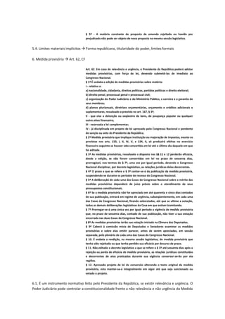 § 5º - A matéria constante de proposta de emenda rejeitada ou havida por
prejudicada não pode ser objeto de nova proposta na mesma sessão legislativa.
5.4. Limites materiais implícitos  Forma republicana, titularidade do poder, limites formais
6. Medida provisória  Art. 62, CF
Art. 62. Em caso de relevância e urgência, o Presidente da República poderá adotar
medidas provisórias, com força de lei, devendo submetê-las de imediato ao
Congresso Nacional.
§ 1º É vedada a edição de medidas provisórias sobre matéria:
I - relativa a:
a) nacionalidade, cidadania, direitos políticos, partidos políticos e direito eleitoral;
b) direito penal, processual penal e processual civil;
c) organização do Poder Judiciário e do Ministério Público, a carreira e a garantia de
seus membros;
d) planos plurianuais, diretrizes orçamentárias, orçamento e créditos adicionais e
suplementares, ressalvado o previsto no art. 167, § 3º;
II - que vise a detenção ou seqüestro de bens, de poupança popular ou qualquer
outro ativo financeiro;
III - reservada a lei complementar;
IV - já disciplinada em projeto de lei aprovado pelo Congresso Nacional e pendente
de sanção ou veto do Presidente da República.
§ 2º Medida provisória que implique instituição ou majoração de impostos, exceto os
previstos nos arts. 153, I, II, IV, V, e 154, II, só produzirá efeitos no exercício
financeiro seguinte se houver sido convertida em lei até o último dia daquele em que
foi editada.
§ 3º As medidas provisórias, ressalvado o disposto nos §§ 11 e 12 perderão eficácia,
desde a edição, se não forem convertidas em lei no prazo de sessenta dias,
prorrogável, nos termos do § 7º, uma vez por igual período, devendo o Congresso
Nacional disciplinar, por decreto legislativo, as relações jurídicas delas decorrentes.
§ 4º O prazo a que se refere o § 3º contar-se-á da publicação da medida provisória,
suspendendo-se durante os períodos de recesso do Congresso Nacional.
§ 5º A deliberação de cada uma das Casas do Congresso Nacional sobre o mérito das
medidas provisórias dependerá de juízo prévio sobre o atendimento de seus
pressupostos constitucionais.
§ 6º Se a medida provisória não for apreciada em até quarenta e cinco dias contados
de sua publicação, entrará em regime de urgência, subseqüentemente, em cada uma
das Casas do Congresso Nacional, ficando sobrestadas, até que se ultime a votação,
todas as demais deliberações legislativas da Casa em que estiver tramitando.
§ 7º Prorrogar-se-á uma única vez por igual período a vigência de medida provisória
que, no prazo de sessenta dias, contado de sua publicação, não tiver a sua votação
encerrada nas duas Casas do Congresso Nacional.
§ 8º As medidas provisórias terão sua votação iniciada na Câmara dos Deputados.
§ 9º Caberá à comissão mista de Deputados e Senadores examinar as medidas
provisórias e sobre elas emitir parecer, antes de serem apreciadas, em sessão
separada, pelo plenário de cada uma das Casas do Congresso Nacional.
§ 10. É vedada a reedição, na mesma sessão legislativa, de medida provisória que
tenha sido rejeitada ou que tenha perdido sua eficácia por decurso de prazo.
§ 11. Não editado o decreto legislativo a que se refere o § 3º até sessenta dias após a
rejeição ou perda de eficácia de medida provisória, as relações jurídicas constituídas
e decorrentes de atos praticados durante sua vigência conservar-se-ão por ela
regidas.
§ 12. Aprovado projeto de lei de conversão alterando o texto original da medida
provisória, esta manter-se-á integralmente em vigor até que seja sancionado ou
vetado o projeto.
6.1. É um instrumento normativo feito pelo Presidente da República, se existir relevância e urgência. O
Poder Judiciário pode controlar a constitucionalidade frente a não relevância e não urgência da Medida
 