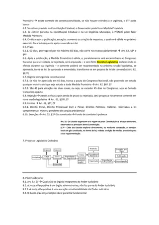Provisória  existe controle de constitucionalidade, se não houver relevância e urgência, o STF pode
barrar
6.2. Se estiver previsto na Constituição Estadual, o Governador pode fazer Medida Provisória
6.3. Se estiver previsto na Constituição Estadual e na Lei Orgânica Municipal, o Prefeito pode fazer
Medida Provisória
6.4. É válida após a publicação, exceção: aumento ou criação de impostos, a qual será válida no próximo
exercício fiscal subsequente após conversão em lei
6.5. Prazo
6.5.1. 60 dias, prorrogável por no máximo 60 dias, não corre no recesso parlamentar  Art. 62, §3º e
§4º
6.6. Após a publicação, a Medida Provisória é válida, e, paralelamente será encaminhada ao Congresso
Nacional para ser votada, se rejeitada, será arquivada – e será feito Decreto Legislativo esclarecendo os
efeitos durante sua vigência – e somente poderá ser reapresentada na próxima sessão legislativa, se
aprovada, torna-se lei. Se aprovada e emendada, transforma-se em projeto de lei de conversão (Art. 62,
§12º)
6.7. Regime de Urgência constitucional
6.7.1. Se não for apreciada em 45 dias, tranca a pauta do Congresso Nacional, não podendo ser votada
qualquer matéria até que seja votada a dada Medida Provisória  Art. 62, §6º, CF
6.7.2. São 45 para votação nas duas casas, ou seja, se exceder 45 dias no Congresso, seja ao Senado
trancando a pauta
6.8. Rejeição  perde a eficácia por perda de prazo ou rejeitada, será proposta novamente somente em
nova sessão legislativa  Art. 62, §10º, CF
6.9. Limites  Art. 62, §1º, CF
6.9.1. Direito Penal, Direito Processual Civil e Penal, Direitos Políticos, matérias reservadas a lei
complementar, matéria pendente de sanção presidencial
6.10. Exceções  Art. 25, §2º Gás canalizado  Fundo de combate à pobreza
Art. 25. Os Estados organizam-se e regem-se pelas Constituições e leis que adotarem,
observados os princípios desta Constituição.
§ 2º - Cabe aos Estados explorar diretamente, ou mediante concessão, os serviços
locais de gás canalizado, na forma da lei, vedada a edição de medida provisória para
a sua regulamentação.
7. Processo Legislativo Ordinário
8. Poder Judiciário
8.1. Art. 92, CF  Quais são os órgãos integrantes do Poder Judiciário
8.2. A Justiça Desportiva é um órgão administrativo, não faz parte do Poder Judiciário
8.2.1. A Justiça Desportiva é uma exceção a inafastabilidade do Poder Judiciário
8.3. O duplo grau de jurisdição não é garantia fundamental
 