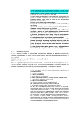 Critérios Jurisprudenciais do STF: a) dupla tipicidade (tem que ser crime aqui no Brasil
e no país de origem), b) similitude de penas (não pode extraditar para cumprir penas
proibidas no Brasil), c) razoável gravidade da conduta (pena de pelo menos um ano)
h) (Revogado pela Emenda Constitucional nº 45, de 2004)
i) o habeas corpus, quando o coator for Tribunal Superior ou quando o coator ou o
paciente for autoridade ou funcionário cujos atos estejam sujeitos diretamente à
jurisdição do Supremo Tribunal Federal, ou se trate de crime sujeito à mesma
jurisdição em uma única instância;
j) a revisão criminal e a ação rescisória de seus julgados;
l) a reclamação para a preservação de sua competência e garantia da autoridade de
suas decisões;
m) a execução de sentença nas causas de sua competência originária, facultada a
delegação de atribuições para a prática de atos processuais;
n) a ação em que todos os membros da magistratura sejam direta ou indiretamente
interessados, e aquela em que mais da metade dos membros do tribunal de origem
estejam impedidos ou sejam direta ou indiretamente interessados;
o) os conflitos de competência entre o Superior Tribunal de Justiça e quaisquer
tribunais, entre Tribunais Superiores, ou entre estes e qualquer outro tribunal;
p) o pedido de medida cautelar das ações diretas de inconstitucionalidade;
q) o mandado de injunção, quando a elaboração da norma regulamentadora for
atribuição do Presidente da República, do Congresso Nacional, da Câmara dos
Deputados, do Senado Federal, das Mesas de uma dessas Casas Legislativas, do
Tribunal de Contas da União, de um dos Tribunais Superiores, ou do próprio
Supremo Tribunal Federal;
r) as ações contra o Conselho Nacional de Justiça e contra o Conselho Nacional do
Ministério Público; (Incluída pela Emenda Constitucional nº 45, de 2004)
8.5.2.2. Competências Recursais
8.5.2.2.1. Recurso Ordinário  Habeas Data, Habeas Corpus, Mandado de Segurança, Mandado de
Injunção, estes decididos em última instância pelos Tribunais Superiores se denegatórias as decisões; e
crime político
8.5.2.2.2. Recurso Extraordinário  Afronta a Constituição Federal
8.5.2.3. Súmula Vinculante
8.5.2.3.1. Legitimidade para propor a aprovação, revisão e cancelamento da súmula: legitimados do Art.
103, CF; Tribunais, Defensor Público da União, Municípios (incidentalmente – somente se ele tem um
processo que chegou ao STF, e sobre esta matéria ele pode pedir), e o próprio STF de ofício
Art. 103. Podem propor a ação direta de inconstitucionalidade e a ação declaratória
de constitucionalidade:
I - o Presidente da República;
II - a Mesa do Senado Federal;
III - a Mesa da Câmara dos Deputados;
IV - a Mesa de Assembléia Legislativa ou da Câmara Legislativa do Distrito Federal;
V - o Governador de Estado ou do Distrito Federal;
VI - o Procurador-Geral da República;
VII - o Conselho Federal da Ordem dos Advogados do Brasil;
VIII - partido político com representação no Congresso Nacional;
IX - confederação sindical ou entidade de classe de âmbito nacional.
Art. 103-A. O Supremo Tribunal Federal poderá, de ofício ou por provocação,
mediante decisão de dois terços dos seus membros, após reiteradas decisões sobre
matéria constitucional, aprovar súmula que, a partir de sua publicação na imprensa
oficial, terá efeito vinculante em relação aos demais órgãos do Poder Judiciário e à
administração pública direta e indireta, nas esferas federal, estadual e municipal,
bem como proceder à sua revisão ou cancelamento, na forma estabelecida em lei.
§ 1º A súmula terá por objetivo a validade, a interpretação e a eficácia de normas
determinadas, acerca das quais haja controvérsia atual entre órgãos judiciários ou
entre esses e a administração pública que acarrete grave insegurança jurídica e
relevante multiplicação de processos sobre questão idêntica.
 
