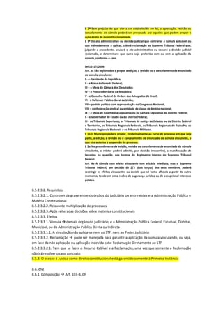 § 2º Sem prejuízo do que vier a ser estabelecido em lei, a aprovação, revisão ou
cancelamento de súmula poderá ser provocada por aqueles que podem propor a
ação direta de inconstitucionalidade.
§ 3º Do ato administrativo ou decisão judicial que contrariar a súmula aplicável ou
que indevidamente a aplicar, caberá reclamação ao Supremo Tribunal Federal que,
julgando-a procedente, anulará o ato administrativo ou cassará a decisão judicial
reclamada, e determinará que outra seja proferida com ou sem a aplicação da
súmula, conforme o caso.
Lei 11417/2006
Art. 3o São legitimados a propor a edição, a revisão ou o cancelamento de enunciado
de súmula vinculante:
I - o Presidente da República;
II - a Mesa do Senado Federal;
III – a Mesa da Câmara dos Deputados;
IV – o Procurador-Geral da República;
V - o Conselho Federal da Ordem dos Advogados do Brasil;
VI - o Defensor Público-Geral da União;
VII – partido político com representação no Congresso Nacional;
VIII – confederação sindical ou entidade de classe de âmbito nacional;
IX – a Mesa de Assembléia Legislativa ou da Câmara Legislativa do Distrito Federal;
X - o Governador de Estado ou do Distrito Federal;
XI - os Tribunais Superiores, os Tribunais de Justiça de Estados ou do Distrito Federal
e Territórios, os Tribunais Regionais Federais, os Tribunais Regionais do Trabalho, os
Tribunais Regionais Eleitorais e os Tribunais Militares.
§ 1o O Município poderá propor, incidentalmente ao curso de processo em que seja
parte, a edição, a revisão ou o cancelamento de enunciado de súmula vinculante, o
que não autoriza a suspensão do processo.
§ 2o No procedimento de edição, revisão ou cancelamento de enunciado da súmula
vinculante, o relator poderá admitir, por decisão irrecorrível, a manifestação de
terceiros na questão, nos termos do Regimento Interno do Supremo Tribunal
Federal.
Art. 4o A súmula com efeito vinculante tem eficácia imediata, mas o Supremo
Tribunal Federal, por decisão de 2/3 (dois terços) dos seus membros, poderá
restringir os efeitos vinculantes ou decidir que só tenha eficácia a partir de outro
momento, tendo em vista razões de segurança jurídica ou de excepcional interesse
público.
8.5.2.3.2. Requisitos
8.5.2.3.2.1. Controvérsia grave entre os órgãos do judiciário ou entre estes e a Administração Pública e
Matéria Constitucional
8.5.2.3.2.2. Relevante multiplicação de processos
8.5.2.3.2.3. Após reiteradas decisões sobre matérias constitucionais
8.5.2.3.3. Efeitos
8.5.2.3.3.1. Vincula  demais órgãos do judiciário; e a Administração Pública Federal, Estadual, Distrital,
Municipal, ou da Administração Pública Direta ou Indireta
8.5.2.3.3.1.1. A vinculação não aplica-se nem ao STF, nem ao Poder Judiciário
8.5.2.3.3.2. Reclamação  pode ser manejada para garantir a aplicação da súmula vinculando, ou seja,
em face da não aplicação ou aplicação indevida cabe Reclamação Diretamente ao STF
8.5.2.3.3.2.1. Tem que se fazer o Recurso Cabível e a Reclamação, uma vez que somente a Reclamação
não irá resolver o caso concreto
8.5.3. O acesso à Justiça como direito constitucional está garantido somente à Primeira Instância
8.6. CNJ
8.6.1. Composição  Art. 103-B, CF
 