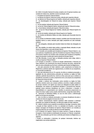 Art. 103-B. O Conselho Nacional de Justiça compõe-se de 15 (quinze) membros com
mandato de 2 (dois) anos, admitida 1 (uma) recondução, sendo:
I - o Presidente do Supremo Tribunal Federal;
II - um Ministro do Superior Tribunal de Justiça, indicado pelo respectivo tribunal;
III - um Ministro do Tribunal Superior do Trabalho, indicado pelo respectivo tribunal;
IV - um desembargador de Tribunal de Justiça, indicado pelo Supremo Tribunal
Federal;
V - um juiz estadual, indicado pelo Supremo Tribunal Federal;
VI - um juiz de Tribunal Regional Federal, indicado pelo Superior Tribunal de Justiça;
VII - um juiz federal, indicado pelo Superior Tribunal de Justiça;
VIII - um juiz de Tribunal Regional do Trabalho, indicado pelo Tribunal Superior do
Trabalho;
IX - um juiz do trabalho, indicado pelo Tribunal Superior do Trabalho;
X - um membro do Ministério Público da União, indicado pelo Procurador-Geral da
República;
XI um membro do Ministério Público estadual, escolhido pelo Procurador-Geral da
República dentre os nomes indicados pelo órgão competente de cada instituição
estadual;
XII - dois advogados, indicados pelo Conselho Federal da Ordem dos Advogados do
Brasil;
XIII - dois cidadãos, de notável saber jurídico e reputação ilibada, indicados um pela
Câmara dos Deputados e outro pelo Senado Federal.
§ 1º O Conselho será presidido pelo Presidente do Supremo Tribunal Federal e, nas
suas ausências e impedimentos, pelo Vice-Presidente do Supremo Tribunal Federal. §
2º Os demais membros do Conselho serão nomeados pelo Presidente da República,
depois de aprovada a escolha pela maioria absoluta do Senado Federal.
§ 3º Não efetuadas, no prazo legal, as indicações previstas neste artigo, caberá a
escolha ao Supremo Tribunal Federal.
§ 4º Compete ao Conselho o controle da atuação administrativa e financeira do
Poder Judiciário e do cumprimento dos deveres funcionais dos juízes, cabendo-lhe,
além de outras atribuições que lhe forem conferidas pelo Estatuto da Magistratura:
I - zelar pela autonomia do Poder Judiciário e pelo cumprimento do Estatuto da
Magistratura, podendo expedir atos regulamentares, no âmbito de sua competência,
ou recomendar providências;
II - zelar pela observância do art. 37 e apreciar, de ofício ou mediante provocação, a
legalidade dos atos administrativos praticados por membros ou órgãos do Poder
Judiciário, podendo desconstituí-los, revê-los ou fixar prazo para que se adotem as
providências necessárias ao exato cumprimento da lei, sem prejuízo da competência
do Tribunal de Contas da União;
III - receber e conhecer das reclamações contra membros ou órgãos do Poder
Judiciário, inclusive contra seus serviços auxiliares, serventias e órgãos prestadores
de serviços notariais e de registro que atuem por delegação do poder público ou
oficializados, sem prejuízo da competência disciplinar e correicional dos tribunais,
podendo avocar processos disciplinares em curso e determinar a remoção, a
disponibilidade ou a aposentadoria com subsídios ou proventos proporcionais ao
tempo de serviço e aplicar outras sanções administrativas, assegurada ampla defesa;
IV - representar ao Ministério Público, no caso de crime contra a administração
pública ou de abuso de autoridade;
V - rever, de ofício ou mediante provocação, os processos disciplinares de juízes e
membros de tribunais julgados há menos de um ano;
VI - elaborar semestralmente relatório estatístico sobre processos e sentenças
prolatadas, por unidade da Federação, nos diferentes órgãos do Poder Judiciário;
VII - elaborar relatório anual, propondo as providências que julgar necessárias, sobre
a situação do Poder Judiciário no País e as atividades do Conselho, o qual deve
integrar mensagem do Presidente do Supremo Tribunal Federal a ser remetida ao
Congresso Nacional, por ocasião da abertura da sessão legislativa.
§ 5º O Ministro do Superior Tribunal de Justiça exercerá a função de Ministro-
Corregedor e ficará excluído da distribuição de processos no Tribunal, competindo-
lhe, além das atribuições que lhe forem conferidas pelo Estatuto da Magistratura, as
seguintes:
I receber as reclamações e denúncias, de qualquer interessado, relativas aos
magistrados e aos serviços judiciários;
 