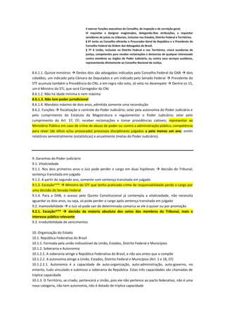 II exercer funções executivas do Conselho, de inspeção e de correição geral;
III requisitar e designar magistrados, delegando-lhes atribuições, e requisitar
servidores de juízos ou tribunais, inclusive nos Estados, Distrito Federal e Territórios.
§ 6º Junto ao Conselho oficiarão o Procurador-Geral da República e o Presidente do
Conselho Federal da Ordem dos Advogados do Brasil.
§ 7º A União, inclusive no Distrito Federal e nos Territórios, criará ouvidorias de
justiça, competentes para receber reclamações e denúncias de qualquer interessado
contra membros ou órgãos do Poder Judiciário, ou contra seus serviços auxiliares,
representando diretamente ao Conselho Nacional de Justiça.
8.6.1.1. Quinze ministros  Destes dois são advogados indicados pelo Conselho Federal da OAB  dois
cidadãos, um indicado pela Câmara de Deputados e um indicado pelo Senado Federal  Presidente do
STF acumula também a Presidência do CNJ, e em regra não vota, só vota no desempate  Dentre os 15,
um é Ministro do STJ, que será Corregedor do CNJ
8.6.1.2. Não há idade mínima e nem máxima
8.6.1.3. Não tem poder jurisdicional
8.6.1.4. Mandato máximo de dois anos, admitida somente uma recondução
8.6.2. Funções  fiscalização e controle do Poder Judiciário; zelar pela autonomia do Poder Judiciário e
pelo cumprimento do Estatuto da Magistratura e regulamentar o Poder Judiciário; zelar pelo
cumprimento do Art. 37, CF; receber reclamações e tomar providências cabíveis; representar ao
Ministério Público em caso de crime de abuso de poder ou contra a administração pública; competência
para rever (de ofício e/ou provocado) processos disciplinares julgados a pelo menos um ano; emitir
relatórios semestralmente (estatísticas) e anualmente (metas do Poder Judiciário).
9. Garantias do Poder Judiciário
9.1. Vitaliciedade
9.1.1. Nos dois primeiros anos o Juiz pode perder o cargo em duas hipóteses  decisão do Tribunal;
sentença transitada em julgado
9.1.2. A partir do segundo ano, somente com sentença transitada em julgado
9.1.3. Exceção***  Ministro do STF que tenha praticado crime de responsabilidade perde o cargo por
uma decisão do Senado Federal
9.1.4. Para a OAB, o acesso pelo Quinto Constitucional já contempla a vitaliciedade, não necessita
aguardar os dois anos, ou seja, só pode perder o cargo após sentença transitada em julgado
9.2. Inamovibilidade  o Juiz só pode sair de determinada comarca se ele o quiser ou por promoção
9.2.1. Exceção***  decisão da maioria absoluta dos votos dos membros do Tribunal, mais o
interesse público relevante
9.3. Irredutibilidade de vencimentos
10. Organização do Estado
10.1. República Federativa do Brasil
10.1.1. Formada pela união indissolúvel da União, Estados, Distrito Federal e Municípios
10.1.2. Soberania e Autonomia
10.1.2.1. A soberania atinge a República Federativa do Brasil, e não aos entes que a compõe
10.1.2.2. A autonomia atinge a União, Estados, Distrito Federal e Municípios (Art. 1 e 18, CF)
10.1.2.2.1. Autonomia é a capacidade de auto-organização, auto-administração, auto-governo, no
entanto, tudo vinculado e submisso a soberania da República. Estas três capacidades são chamadas de
tríplice capacidade
10.1.3. O Território, se criado, pertencerá a União, pois ele não pertence ao pacto federativo, não é uma
nova categoria, não tem autonomia, não é dotado de tríplice capacidade
 