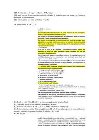12.5. Tempo máximo de espera em bancos  Municípios
12.6. Meia entrada  Concorrente entre União e Estados  União faz as normas gerais, e os Estados as
específicas ou suplementares
12.7. Interrogatório por vídeo conferência  União
13. Nacionalidade  Art. 12, CF.
Art. 12. São brasileiros:
I - natos:
a) os nascidos na República Federativa do Brasil, ainda que de pais estrangeiros,
desde que estes não estejam a serviço de seu país;
b) os nascidos no estrangeiro, de pai brasileiro ou mãe brasileira, desde que qualquer
deles esteja a serviço da República Federativa do Brasil;
c) os nascidos no estrangeiro de pai brasileiro ou de mãe brasileira, desde que sejam
registrados em repartição brasileira competente ou venham a residir na República
Federativa do Brasil e optem, em qualquer tempo, depois de atingida a maioridade,
pela nacionalidade brasileira;
II - naturalizados:
a) os que, na forma da lei, adquiram a nacionalidade brasileira, exigidas aos
originários de países de língua portuguesa apenas residência por um ano
ininterrupto e idoneidade moral;
b) os estrangeiros de qualquer nacionalidade, residentes na República Federativa do
Brasil há mais de quinze anos ininterruptos e sem condenação penal, desde que
requeiram a nacionalidade brasileira.
§ 1º Aos portugueses com residência permanente no País, se houver reciprocidade
em favor de brasileiros, serão atribuídos os direitos inerentes ao brasileiro, salvo os
casos previstos nesta Constituição.
§ 2º - A lei não poderá estabelecer distinção entre brasileiros natos e naturalizados,
salvo nos casos previstos nesta Constituição.
§ 3º - São privativos de brasileiro nato os cargos:
I - de Presidente e Vice-Presidente da República;
II - de Presidente da Câmara dos Deputados;
III - de Presidente do Senado Federal;
IV - de Ministro do Supremo Tribunal Federal;
V - da carreira diplomática;
VI - de oficial das Forças Armadas.
VII - de Ministro de Estado da Defesa
§ 4º - Será declarada a perda da nacionalidade do brasileiro que:
I - tiver cancelada sua naturalização, por sentença judicial, em virtude de atividade
nociva ao interesse nacional;
II - adquirir outra nacionalidade, salvo no casos:
a) de reconhecimento de nacionalidade originária pela lei estrangeira;
b) de imposição de naturalização, pela norma estrangeira, ao brasileiro residente em
estado estrangeiro, como condição para permanência em seu território ou para o
exercício de direitos civis;
8.1. Brasileiro nato  Art. 12, I, CF  se abrir mão, pode perder a nacionalidade
8.1.1. Exceção: adoção de estrangeiro  este passa a ser nato
8.2. Brasileiro naturalizado  Art. 12, II, CF e Lei 6815 (Estatuto do Estrangeiro)
8.3. Tratamento diferenciado  Cargos públicos Art. 12, §3º, CF, extradição, perda de nacionalidade por
sentença transitada em julgado, Conselho da República Art. 89, VII.
8.4. Art. 222, CF
Art. 222. A propriedade de empresa jornalística e de radiodifusão sonora e de sons e
imagens é privativa de brasileiros natos ou naturalizados há mais de dez anos, ou de
pessoas jurídicas constituídas sob as leis brasileiras e que tenham sede no País.
§ 1º Em qualquer caso, pelo menos setenta por cento do capital total e do capital
votante das empresas jornalísticas e de radiodifusão sonora e de sons e imagens
 