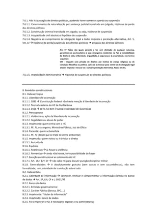 7.6.1. Não há cassação de direitos políticos, podendo haver somente a perda ou suspensão
7.6.1.1. Cancelamento da naturalização por sentença judicial transitada em julgado, hipótese de perda
dos direitos políticos
7.6.1.2. Condenação criminal transitada em julgado, ou seja, hipótese de suspensão
7.6.1.3. Incapacidade civil absoluta é hipótese de suspensão
7.6.1.4. Negativa ao cumprimento de obrigação legal a todos imposta e prestação alternativa, Art. 5,
VIII, CF  hipótese de perda/suspensão dos direitos políticos  privação dos direitos políticos
Art. 5º Todos são iguais perante a lei, sem distinção de qualquer natureza,
garantindo-se aos brasileiros e aos estrangeiros residentes no País a inviolabilidade
do direito à vida, à liberdade, à igualdade, à segurança e à propriedade, nos termos
seguintes:
VIII - ninguém será privado de direitos por motivo de crença religiosa ou de
convicção filosófica ou política, salvo se as invocar para eximir-se de obrigação legal
a todos imposta e recusar-se a cumprir prestação alternativa, fixada em lei;
7.6.1.5. Improbidade Administrativa  hipótese de suspensão de direitos políticos
8. Remédios constitucionais
8.1. Habeas Corpus
8.1.1. Liberdade de locomoção
8.1.1.1. 1891  Constituição Federal não havia menção à liberdade de locomoção
8.1.1.2. Teoria brasileira do HC de Rui Barbosa
8.1.1.3. 1926  O HC no Bem / tutela e liberdade de locomoção
8.1.2. Pressupostos
8.1.2.1. Violência ou ação da liberdade de locomoção
8.1.2.2. Ilegalidade ou abuso de poder
8.1.3. Impetrante: quem entra com o HC
8.1.3.1. PF, PJ, estrangeiro, Ministério Público, Juiz de Ofício
8.1.4. Paciente: quem se beneficia
8.1.4.1. PF, PJ (desde que se trate de crime ambiental)
8.1.5. Impetrado: quem violou ou irá violar o direito
8.1.5.1. Autoridade
8.1.6. Espécies
8.1.6.1. Repressivo  já houve a violência
8.1.6.2. Preventivo  ainda não houve, forte possibilidade de haver
8.1.7. Exceção constitucional ao cabimento do HC
8.1.7.1. Art. 142, §2º, CF  não cabe HC para discutir punição disciplinar militar
8.1.8. Generalidades  é absolutamente gratuito (sem custas e sem sucumbências), não tem
formalidade, tem prioridade de tramitação sobre tudo
8.2. Habeas Data
8.2.1. Liberdade de informação  conhecer, retificar e complementar a informação contida no banco
de dados  Art. 5º, LXI, CF e L. 9507/97
8.2.2. Banco de dados
8.2.2.1. Entidade governamental
8.2.2.2. Caráter Público (Serasa, SPC, ...)
8.2.3. Impetrante: “titular da informação”
8.2.4. Impetrado: banco de dados
8.2.5. Para impetrar o HD, é necessário esgotar a via administrativa
 