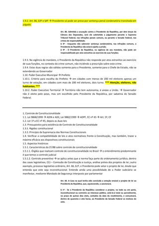 1.9.2. Art. 86, §3º e §4º  Presidente só pode ser preso por sentença penal condenatória transitada em
julgado.
Art. 86. Admitida a acusação contra o Presidente da República, por dois terços da
Câmara dos Deputados, será ele submetido a julgamento perante o Supremo
Tribunal Federal, nas infrações penais comuns, ou perante o Senado Federal, nos
crimes de responsabilidade.
§ 3º - Enquanto não sobrevier sentença condenatória, nas infrações comuns, o
Presidente da República não estará sujeito a prisão.
§ 4º - O Presidente da República, na vigência de seu mandato, não pode ser
responsabilizado por atos estranhos ao exercício de suas funções.
1.9.3. Na vigência do mandato, o Presidente da República não responde por atos estranhos ao exercício
de suas funções, no contexto do crime comum, não incidindo a prescrição sobre este crime.
1.9.4. Estas duas regras são válidas somente para o Presidente, somente para o Chefe de Estado, não se
estendendo ao Governador
1.10. Poder Executivo Municipal  Prefeito
1.10.1. Critério para escolha do Prefeito  em cidades com menos de 200 mil eleitores apenas um
turno de votação; em cidades com mais de 200 mil eleitores, dois turno. *** Atenção, eleitores, não
habitantes. ***
1.10.2. Poder Executivo Territorial  Território não tem autonomia, é anexo a União.  Governador
não é eleito pelo povo, mas sim escolhido pelo Presidente da República, por sabatina do Senado
Federal.
1. Controle de Constitucionalidade
1.1. Lei 9868/1999  ADIN e ADC, Lei 9882/1999  ADPF, EC nº 45  Art. 5º, CF
1.2. Ler 1º a EC nº 45, depois as duas leis
1.3. Pressupostos para existência de Controle de Constitucionalidade
1.3.1. Rigidez constitucional
1.3.2. Princípio da Supremacia das Normas Constitucionais
1.4. Verificar a compatibilidade de leis e atos normativos frente à Constituição, mas também, trazer a
máxima eficácia aos dispositivos constitucionais
1.5. Aspectos históricos
1.5.1. Características da CF/88 sobre controle de constitucionalidade
1.5.1.1. Órgãos que realizam controle de constitucionalidade no Brasil  o entendimento predominante
é que temos o controle judicial
1.5.1.2. Controle preventivo  se aplica antes que a norma faça parte do ordenamento jurídico, dentro
das casas legislativas, CCJ – Comissão de Constituição e Justiça, análise prévia dos projetos de lei; outro
exemplo, processo legislativo ordinário, Art. 66, §1º, o Presidente pode vetar o projeto de lei, desde que
entenda que este seja inconstitucional. Entende ainda uma possibilidade de o Poder Judiciário se
manifestar, mediante Mandado de Segurança interposto por parlamentar
Art. 66. A Casa na qual tenha sido concluída a votação enviará o projeto de lei ao
Presidente da República, que, aquiescendo, o sancionará.
§ 1º - Se o Presidente da República considerar o projeto, no todo ou em parte,
inconstitucional ou contrário ao interesse público, vetá-lo-á total ou parcialmente,
no prazo de quinze dias úteis, contados da data do recebimento, e comunicará,
dentro de quarenta e oito horas, ao Presidente do Senado Federal os motivos do
veto.
 