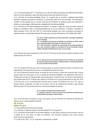 1.5.1.3. Controle repressivo***  quando a lei ou ato normativo já faça parte do ordenamento jurídico,
basta a lei estar publicada e ainda não eficaz para já haver este modo de controle.
1.5.2. Controle de Constitucionalidade Difuso  é aquele que se encontra espalhado pelo Poder
Judiciário, qualquer juiz pode se manifestar, se provocado, sobre lei e ato normativo  via de defesa,
também via de exceção, que é a mesma coisa que via incidental  qualquer pessoa para defender o
direito seu, pode alegar incidentemente a alegação de inconstitucionalidade
1.5.3. Controle de Constitucionalidade Concentrado  apenas o órgão de cúpula do Poder Judiciário
poderá se manifestar sobre a constitucionalidade de lei ou ato normativo, e também é admitida na
esfera estadual  Art. 125, §1º, §2º, CF  No âmbito estadual, leis e atos normativos municipais ou
estatuais frente a constituição estadual  Via de ação: provocar diretamente o STF, ADIN, ADC, ADPF
Art. 125. Os Estados organizarão sua Justiça, observados os princípios estabelecidos
nesta Constituição.
§ 1º - A competência dos tribunais será definida na Constituição do Estado, sendo a
lei de organização judiciária de iniciativa do Tribunal de Justiça.
§ 2º - Cabe aos Estados a instituição de representação de inconstitucionalidade de
leis ou atos normativos estaduais ou municipais em face da Constituição Estadual,
vedada a atribuição da legitimação para agir a um único órgão.
1.5.4. Cláusula de reserva de plenário  Art. 97, CF  Tem que ser pelo voto da maioria do pleno ou do
Órgão Especial do Tribunal
Art. 97. Somente pelo voto da maioria absoluta de seus membros ou dos membros
do respectivo órgão especial poderão os tribunais declarar a inconstitucionalidade de
lei ou ato normativo do Poder Público.
1.5.5. Se o próprio STF disse que a lei é inconstitucional, se um outro tribunal analisar a mesma lei, este
pode declarar inconstitucional a lei sem a necessidade de maioria de votos
1.6. Via de Defesa do Controle Difuso  análise do caso concreto, a parte não necessita estar no polo
passivo, pode ser como autor ou réu, a questão da constitucionalidade é um argumento, não como o
fundamento principal  Demonstrada repercussão geral, é possível levar via Recurso Extraordinário
para análise junto ao STF  Neste caso, caberá ao STF dizer se é ou não constitucional ou não a lei  Se
o STF dizer que a lei é inconstitucional somente para as partes  Conforme Art. 52, X, CF, cabe ao
Senado afastar, suspender, em todo ou em parte, uma lei do ordenamento jurídico, após decisão
definitiva pelo STF, isto vai de acordo com a discricionariedade do Senado
Art. 52. Compete privativamente ao Senado Federal:
X - suspender a execução, no todo ou em parte, de lei declarada inconstitucional por
decisão definitiva do Supremo Tribunal Federal;
1.6.1. A lei terá efeito retroativo, ex tunc, para autor e réu; já a decisão da resolução do Senado tem
efeito ex nunc, a partir daquele momento
STF  ex tunc
Senado  ex nunc
1.7. Via de Defesa do Controle Concentrado
1.7.1. Provocar o órgão de cúpula, no âmbito federal STF, no estadual, TJ
1.7.2. O controle concentrado é um processo objetivo, ou seja, abre-se parte do caso concreto, mas sim
a análise da lei num todo, em tese, em abstrato, sem interesses objetivos, não correm prazos
prescricional em decadencial
1.7.3. ADI  Art. 102, I, “a”, CF  genérica, interventiva, omissão
 