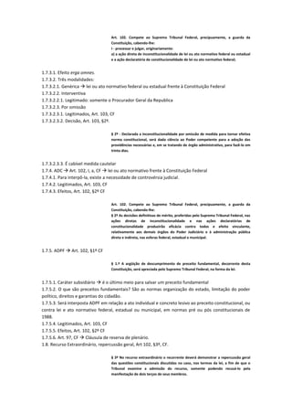 Art. 102. Compete ao Supremo Tribunal Federal, precipuamente, a guarda da
Constituição, cabendo-lhe:
I - processar e julgar, originariamente:
a) a ação direta de inconstitucionalidade de lei ou ato normativo federal ou estadual
e a ação declaratória de constitucionalidade de lei ou ato normativo federal;
1.7.3.1. Efeito erga omnes.
1.7.3.2. Três modalidades:
1.7.3.2.1. Genérica  lei ou ato normativo federal ou estadual frente à Constituição Federal
1.7.3.2.2. Interventiva
1.7.3.2.2.1. Legitimado: somente o Procurador Geral da Republica
1.7.3.2.3. Por omissão
1.7.3.2.3.1. Legitimados, Art. 103, CF
1.7.3.2.3.2. Decisão, Art. 103, §2º.
§ 2º - Declarada a inconstitucionalidade por omissão de medida para tornar efetiva
norma constitucional, será dada ciência ao Poder competente para a adoção das
providências necessárias e, em se tratando de órgão administrativo, para fazê-lo em
trinta dias.
1.7.3.2.3.3. É cabível medida cautelar
1.7.4. ADC  Art. 102, I, a, CF  lei ou ato normativo frente à Constituição Federal
1.7.4.1. Para interpô-la, existe a necessidade de controvérsia judicial.
1.7.4.2. Legitimados, Art. 103, CF
1.7.4.3. Efeitos, Art. 102, §2º CF
Art. 102. Compete ao Supremo Tribunal Federal, precipuamente, a guarda da
Constituição, cabendo-lhe:
§ 2º As decisões definitivas de mérito, proferidas pelo Supremo Tribunal Federal, nas
ações diretas de inconstitucionalidade e nas ações declaratórias de
constitucionalidade produzirão eficácia contra todos e efeito vinculante,
relativamente aos demais órgãos do Poder Judiciário e à administração pública
direta e indireta, nas esferas federal, estadual e municipal.
1.7.5. ADPF  Art. 102, §1º CF
§ 1.º A argüição de descumprimento de preceito fundamental, decorrente desta
Constituição, será apreciada pelo Supremo Tribunal Federal, na forma da lei.
1.7.5.1. Caráter subsidiário  é o último meio para salvar um preceito fundamental
1.7.5.2. O que são preceitos fundamentais? São as normas organização do estado, limitação do poder
político, direitos e garantias do cidadão.
1.7.5.3. Será interposta ADPF em relação a ato individual e concreto lesivo ao preceito constitucional, ou
contra lei e ato normativo federal, estadual ou municipal, em normas pré ou pós constitucionais de
1988.
1.7.5.4. Legitimados, Art. 103, CF
1.7.5.5. Efeitos, Art. 102, §2º CF
1.7.5.6. Art. 97, CF  Cláusula de reserva de plenário.
1.8. Recurso Extraordinário, repercussão geral, Art 102, §3º, CF.
§ 3º No recurso extraordinário o recorrente deverá demonstrar a repercussão geral
das questões constitucionais discutidas no caso, nos termos da lei, a fim de que o
Tribunal examine a admissão do recurso, somente podendo recusá-lo pela
manifestação de dois terços de seus membros.
 