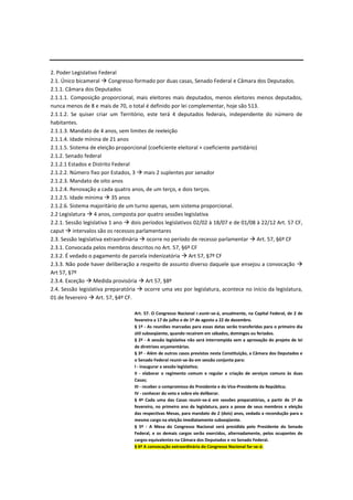 2. Poder Legislativo Federal
2.1. Único bicameral  Congresso formado por duas casas, Senado Federal e Câmara dos Deputados.
2.1.1. Câmara dos Deputados
2.1.1.1. Composição proporcional, mais eleitores mais deputados, menos eleitores menos deputados,
nunca menos de 8 e mais de 70, o total é definido por lei complementar, hoje são 513.
2.1.1.2. Se quiser criar um Território, este terá 4 deputados federais, independente do número de
habitantes.
2.1.1.3. Mandato de 4 anos, sem limites de reeleição
2.1.1.4. Idade mínina de 21 anos
2.1.1.5. Sistema de eleição proporcional (coeficiente eleitoral + coeficiente partidário)
2.1.2. Senado federal
2.1.2.1 Estados e Distrito Federal
2.1.2.2. Número fixo por Estados, 3  mais 2 suplentes por senador
2.1.2.3. Mandato de oito anos
2.1.2.4. Renovação a cada quatro anos, de um terço, e dois terços.
2.1.2.5. Idade mínima  35 anos
2.1.2.6. Sistema majoritário de um turno apenas, sem sistema proporcional.
2.2 Legislatura  4 anos, composta por quatro sessões legislativa
2.2.1. Sessão legislativa 1 ano  dois períodos legislativos 02/02 à 18/07 e de 01/08 à 22/12 Art. 57 CF,
caput  intervalos são os recessos parlamentares
2.3. Sessão legislativa extraordinária  ocorre no período de recesso parlamentar  Art. 57, §6º CF
2.3.1. Convocada pelos membros descritos no Art. 57, §6º CF
2.3.2. É vedado o pagamento de parcela indenizatória  Art 57, §7º CF
2.3.3. Não pode haver deliberação a respeito de assunto diverso daquele que ensejou a convocação 
Art 57, §7º
2.3.4. Exceção  Medida provisória  Art 57, §8º
2.4. Sessão legislativa preparatória  ocorre uma vez por legislatura, acontece no início da legislatura,
01 de fevereiro  Art. 57, §4º CF.
Art. 57. O Congresso Nacional r.eunir-se-á, anualmente, na Capital Federal, de 2 de
fevereiro a 17 de julho e de 1º de agosto a 22 de dezembro.
§ 1º - As reuniões marcadas para essas datas serão transferidas para o primeiro dia
útil subseqüente, quando recaírem em sábados, domingos ou feriados.
§ 2º - A sessão legislativa não será interrompida sem a aprovação do projeto de lei
de diretrizes orçamentárias.
§ 3º - Além de outros casos previstos nesta Constituição, a Câmara dos Deputados e
o Senado Federal reunir-se-ão em sessão conjunta para:
I - inaugurar a sessão legislativa;
II - elaborar o regimento comum e regular a criação de serviços comuns às duas
Casas;
III - receber o compromisso do Presidente e do Vice-Presidente da República;
IV - conhecer do veto e sobre ele deliberar.
§ 4º Cada uma das Casas reunir-se-á em sessões preparatórias, a partir de 1º de
fevereiro, no primeiro ano da legislatura, para a posse de seus membros e eleição
das respectivas Mesas, para mandato de 2 (dois) anos, vedada a recondução para o
mesmo cargo na eleição imediatamente subseqüente.
§ 5º - A Mesa do Congresso Nacional será presidida pelo Presidente do Senado
Federal, e os demais cargos serão exercidos, alternadamente, pelos ocupantes de
cargos equivalentes na Câmara dos Deputados e no Senado Federal.
§ 6º A convocação extraordinária do Congresso Nacional far-se-á:
 