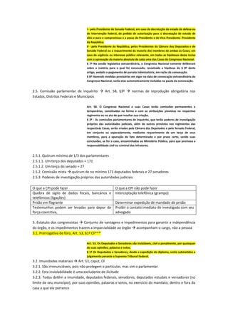 I - pelo Presidente do Senado Federal, em caso de decretação de estado de defesa ou
de intervenção federal, de pedido de autorização para a decretação de estado de
sítio e para o compromisso e a posse do Presidente e do Vice-Presidente- Presidente
da República;
II - pelo Presidente da República, pelos Presidentes da Câmara dos Deputados e do
Senado Federal ou a requerimento da maioria dos membros de ambas as Casas, em
caso de urgência ou interesse público relevante, em todas as hipóteses deste inciso
com a aprovação da maioria absoluta de cada uma das Casas do Congresso Nacional.
§ 7º Na sessão legislativa extraordinária, o Congresso Nacional somente deliberará
sobre a matéria para a qual foi convocado, ressalvada a hipótese do § 8º deste
artigo, vedado o pagamento de parcela indenizatória, em razão da convocação.
§ 8º Havendo medidas provisórias em vigor na data de convocação extraordinária do
Congresso Nacional, serão elas automaticamente incluídas na pauta da convocação.
2.5. Comissão parlamentar de inquérito  Art. 58, §3º  normas de reprodução obrigatória nos
Estados, Distritos Federais e Municípios
Art. 58. O Congresso Nacional e suas Casas terão comissões permanentes e
temporárias, constituídas na forma e com as atribuições previstas no respectivo
regimento ou no ato de que resultar sua criação.
§ 3º - As comissões parlamentares de inquérito, que terão poderes de investigação
próprios das autoridades judiciais, além de outros previstos nos regimentos das
respectivas Casas, serão criadas pela Câmara dos Deputados e pelo Senado Federal,
em conjunto ou separadamente, mediante requerimento de um terço de seus
membros, para a apuração de fato determinado e por prazo certo, sendo suas
conclusões, se for o caso, encaminhadas ao Ministério Público, para que promova a
responsabilidade civil ou criminal dos infratores.
2.5.1. Quórum mínimo de 1/3 dos parlamentares
2.5.1.1. Um terço dos deputados = 171
2.5.1.2. Um terço do senado = 27
2.5.2. Comissão mista  quórum de no mínimo 171 deputados federais e 27 senadores
2.5.3. Poderes de investigação próprios das autoridades judiciais
O que a CPI pode fazer O que a CPI não pode fazer
Quebra de sigilo de dados fiscais, bancários e
telefônicos (ligações)
Interceptação telefônica (grampo)
Prisão em flagrante Determinar expedição de mandado de prisão
Testemunhas podem ser levadas para depor de
força coercitiva,
Proibir o contato imediato do investigado com seu
advogado
3. Estatuto dos congressistas  Conjunto de vantagens e impedimentos para garantir a independência
do órgão, e os impedimentos trazem a imparcialidade ao órgão  acompanham o cargo, não a pessoa
3.1. Prerrogativa de foro, Art. 53, §1º CF***
Art. 53. Os Deputados e Senadores são invioláveis, civil e penalmente, por quaisquer
de suas opiniões, palavras e votos.
§ 1º Os Deputados e Senadores, desde a expedição do diploma, serão submetidos a
julgamento perante o Supremo Tribunal Federal.
3.2. Imunidades materiais  Art. 53, caput, CF
3.2.1. São irrenunciáveis, pois não protegem o particular, mas sim o parlamentar
3.2.2. Esta inviolabilidade é uma excludente de ilicitude
3.2.3. Todos detêm a imunidade, deputados federais, senadores, deputados estudais e vereadores (no
limite de seu município), por suas opiniões, palavras e votos, no exercício do mandato, dentro e fora da
casa a que ele pertence
 