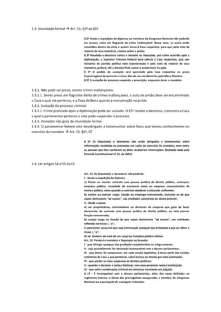 3.3. Imunidade formal  Art. 53, §2º ao §5º
§ 2º Desde a expedição do diploma, os membros do Congresso Nacional não poderão
ser presos, salvo em flagrante de crime inafiançável. Nesse caso, os autos serão
remetidos dentro de vinte e quatro horas à Casa respectiva, para que, pelo voto da
maioria de seus membros, resolva sobre a prisão.
§ 3º Recebida a denúncia contra o Senador ou Deputado, por crime ocorrido após a
diplomação, o Supremo Tribunal Federal dará ciência à Casa respectiva, que, por
iniciativa de partido político nela representado e pelo voto da maioria de seus
membros, poderá, até a decisão final, sustar o andamento da ação.
§ 4º O pedido de sustação será apreciado pela Casa respectiva no prazo
improrrogável de quarenta e cinco dias do seu recebimento pela Mesa Diretora.
§ 5º A sustação do processo suspende a prescrição, enquanto durar o mandato.
3.3.1. Não pode ser preso, exceto crimes inafiançáveis
3.3.1.1. Sendo preso em flagrante delito de crimes inafiançáveis, o auto de prisão deve ser encaminhado
a Casa a qual ele pertence, e a Casa delibera quanto a manutenção na prisão
3.3.2. Sustação do processo criminal
3.3.2.1. Crime praticado após a diplomação pode ser sustado. O STF recebe a denúncia, comunica a Casa
a qual o parlamentar pertence e esta pode suspender o processo
3.3.3. Vereador não goza de imunidade formal
3.3.4. O parlamentar federal está desobrigado a testemunhar sobre fatos que tomou conhecimento no
exercício do mandato  Art. 53, §6º, CF
§ 6º Os Deputados e Senadores não serão obrigados a testemunhar sobre
informações recebidas ou prestadas em razão do exercício do mandato, nem sobre
as pessoas que lhes confiaram ou deles receberam informações. (Redação dada pela
Emenda Constitucional nº 35, de 2001)
3.4. Ler artigos 54 e 55 da CF
Art. 54. Os Deputados e Senadores não poderão:
I - desde a expedição do diploma:
a) firmar ou manter contrato com pessoa jurídica de direito público, autarquia,
empresa pública, sociedade de economia mista ou empresa concessionária de
serviço público, salvo quando o contrato obedecer a cláusulas uniformes;
b) aceitar ou exercer cargo, função ou emprego remunerado, inclusive os de que
sejam demissíveis "ad nutum", nas entidades constantes da alínea anterior;
II - desde a posse:
a) ser proprietários, controladores ou diretores de empresa que goze de favor
decorrente de contrato com pessoa jurídica de direito público, ou nela exercer
função remunerada;
b) ocupar cargo ou função de que sejam demissíveis "ad nutum", nas entidades
referidas no inciso I, "a";
c) patrocinar causa em que seja interessada qualquer das entidades a que se refere o
inciso I, "a";
d) ser titulares de mais de um cargo ou mandato público eletivo.
Art. 55. Perderá o mandato o Deputado ou Senador:
I - que infringir qualquer das proibições estabelecidas no artigo anterior;
II - cujo procedimento for declarado incompatível com o decoro parlamentar;
III - que deixar de comparecer, em cada sessão legislativa, à terça parte das sessões
ordinárias da Casa a que pertencer, salvo licença ou missão por esta autorizada;
IV - que perder ou tiver suspensos os direitos políticos;
V - quando o decretar a Justiça Eleitoral, nos casos previstos nesta Constituição;
VI - que sofrer condenação criminal em sentença transitada em julgado.
§ 1º - É incompatível com o decoro parlamentar, além dos casos definidos no
regimento interno, o abuso das prerrogativas asseguradas a membro do Congresso
Nacional ou a percepção de vantagens indevidas.
 