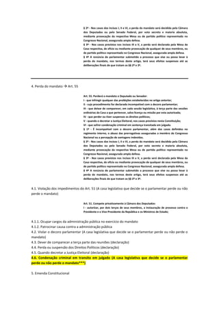 § 2º - Nos casos dos incisos I, II e VI, a perda do mandato será decidida pela Câmara
dos Deputados ou pelo Senado Federal, por voto secreto e maioria absoluta,
mediante provocação da respectiva Mesa ou de partido político representado no
Congresso Nacional, assegurada ampla defesa.
§ 3º - Nos casos previstos nos incisos III a V, a perda será declarada pela Mesa da
Casa respectiva, de ofício ou mediante provocação de qualquer de seus membros, ou
de partido político representado no Congresso Nacional, assegurada ampla defesa.
§ 4º A renúncia de parlamentar submetido a processo que vise ou possa levar à
perda do mandato, nos termos deste artigo, terá seus efeitos suspensos até as
deliberações finais de que tratam os §§ 2º e 3º.
4. Perda do mandato  Art. 55
Art. 55. Perderá o mandato o Deputado ou Senador:
I - que infringir qualquer das proibições estabelecidas no artigo anterior;
II - cujo procedimento for declarado incompatível com o decoro parlamentar;
III - que deixar de comparecer, em cada sessão legislativa, à terça parte das sessões
ordinárias da Casa a que pertencer, salvo licença ou missão por esta autorizada;
IV - que perder ou tiver suspensos os direitos políticos;
V - quando o decretar a Justiça Eleitoral, nos casos previstos nesta Constituição;
VI - que sofrer condenação criminal em sentença transitada em julgado.
§ 1º - É incompatível com o decoro parlamentar, além dos casos definidos no
regimento interno, o abuso das prerrogativas asseguradas a membro do Congresso
Nacional ou a percepção de vantagens indevidas.
§ 2º - Nos casos dos incisos I, II e VI, a perda do mandato será decidida pela Câmara
dos Deputados ou pelo Senado Federal, por voto secreto e maioria absoluta,
mediante provocação da respectiva Mesa ou de partido político representado no
Congresso Nacional, assegurada ampla defesa.
§ 3º - Nos casos previstos nos incisos III a V, a perda será declarada pela Mesa da
Casa respectiva, de ofício ou mediante provocação de qualquer de seus membros, ou
de partido político representado no Congresso Nacional, assegurada ampla defesa.
§ 4º A renúncia de parlamentar submetido a processo que vise ou possa levar à
perda do mandato, nos termos deste artigo, terá seus efeitos suspensos até as
deliberações finais de que tratam os §§ 2º e 3º.
4.1. Violação dos impedimentos do Art. 51 (A casa legislativa que decide se o parlamentar perde ou não
perde o mandato)
Art. 51. Compete privativamente à Câmara dos Deputados:
I - autorizar, por dois terços de seus membros, a instauração de processo contra o
Presidente e o Vice-Presidente da República e os Ministros de Estado;
4.1.1. Ocupar cargos da administração pública no exercício do mandato
4.1.2. Patrocinar causa contra a administração pública
4.2. Violar o decoro parlamentar (A casa legislativa que decide se o parlamentar perde ou não perde o
mandato)
4.3. Dever de comparecer a terça parte das reuniões (declaração)
4.4. Perda ou suspensão dos Direitos Políticos (declaração)
4.5. Quando decretar a Justiça Eleitoral (declaração)
4.6. Condenação criminal em transito em julgado (A casa legislativa que decide se o parlamentar
perde ou não perde o mandato***)
5. Emenda Constitucional
 