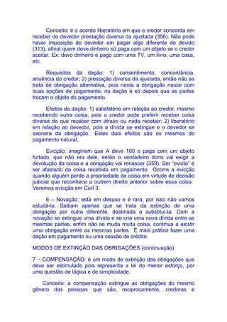 Conceito: é o acordo liberatório em que o credor concorda em
receber do devedor prestação diversa da ajustada (356). Não pode
haver imposição do devedor em pagar algo diferente do devido
(313), afinal quem deve dinheiro só paga com um objeto se o credor
aceitar. Ex: devo dinheiro e pago com uma TV, um livro, uma casa,
etc.

      Requisitos da dação: 1) consentimento, concordância,
anuência do credor; 2) prestação diversa da ajustada, então não se
trata de obrigação alternativa, pois nesta a obrigação nasce com
duas opções de pagamento; na dação é só depois que as partes
trocam o objeto do pagamento.

      Efeitos da dação: 1) satisfatório em relação ao credor, mesmo
recebendo outra coisa, pois o credor pode preferir receber coisa
diversa do que receber com atraso ou nada receber; 2) liberatório
em relação ao devedor, pois a dívida se extingue e o devedor se
exonera da obrigação. Estes dois efeitos são os mesmos do
pagamento natural.

      Evicção: imaginem que A deve 100 e paga com um objeto
furtado, que não era dele, então o verdadeiro dono vai exigir a
devolução da coisa e a obrigação vai renascer (359). Ser “evicto” é
ser afastado da coisa recebida em pagamento. Ocorre a evicção
quando alguém perde a propriedade da coisa em virtude de decisão
judicial que reconhece a outrem direito anterior sobre essa coisa.
Veremos evicção em Civil 3.

      6 – Novação: está em desuso e é rara, por isso não vamos
estudá-la. Saibam apenas que se trata da extinção de uma
obrigação por outra diferente, destinada a substituí-la. Com a
novação se extingue uma dívida e se cria uma nova dívida entre as
mesmas partes, enfim não se muda muita coisa, continua a existir
uma obrigação entre as mesmas partes. É mais prático fazer uma
dação em pagamento ou uma cessão de crédito.

MODOS DE EXTINÇÃO DAS OBRIGAÇÕES (continuação)

7 – COMPENSAÇÃO: é um modo de extinção das obrigações que
deve ser estimulado pois representa a lei do menor esforço, por
uma questão de lógica e de simplicidade.

   Conceito: a compensação extingue as obrigações do mesmo
gênero das pessoas que são, reciprocamente, credoras e
 