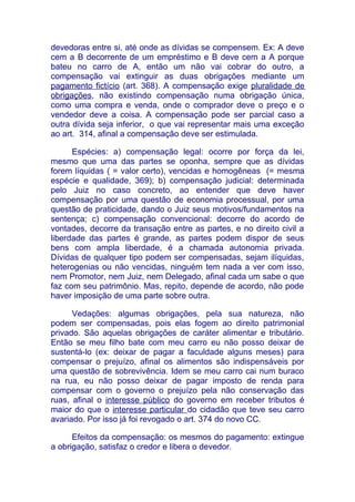 devedoras entre si, até onde as dívidas se compensem. Ex: A deve
cem a B decorrente de um empréstimo e B deve cem a A porque
bateu no carro de A, então um não vai cobrar do outro, a
compensação vai extinguir as duas obrigações mediante um
pagamento fictício (art. 368). A compensação exige pluralidade de
obrigações, não existindo compensação numa obrigação única,
como uma compra e venda, onde o comprador deve o preço e o
vendedor deve a coisa. A compensação pode ser parcial caso a
outra dívida seja inferior, o que vai representar mais uma exceção
ao art. 314, afinal a compensação deve ser estimulada.

      Espécies: a) compensação legal: ocorre por força da lei,
mesmo que uma das partes se oponha, sempre que as dívidas
forem líquidas ( = valor certo), vencidas e homogêneas (= mesma
espécie e qualidade, 369); b) compensação judicial: determinada
pelo Juiz no caso concreto, ao entender que deve haver
compensação por uma questão de economia processual, por uma
questão de praticidade, dando o Juiz seus motivos/fundamentos na
sentença; c) compensação convencional: decorre do acordo de
vontades, decorre da transação entre as partes, e no direito civil a
liberdade das partes é grande, as partes podem dispor de seus
bens com ampla liberdade, é a chamada autonomia privada.
Dívidas de qualquer tipo podem ser compensadas, sejam ilíquidas,
heterogenias ou não vencidas, ninguém tem nada a ver com isso,
nem Promotor, nem Juiz, nem Delegado, afinal cada um sabe o que
faz com seu patrimônio. Mas, repito, depende de acordo, não pode
haver imposição de uma parte sobre outra.

      Vedações: algumas obrigações, pela sua natureza, não
podem ser compensadas, pois elas fogem ao direito patrimonial
privado. São aquelas obrigações de caráter alimentar e tributário.
Então se meu filho bate com meu carro eu não posso deixar de
sustentá-lo (ex: deixar de pagar a faculdade alguns meses) para
compensar o prejuízo, afinal os alimentos são indispensáveis por
uma questão de sobrevivência. Idem se meu carro cai num buraco
na rua, eu não posso deixar de pagar imposto de renda para
compensar com o governo o prejuízo pela não conservação das
ruas, afinal o interesse público do governo em receber tributos é
maior do que o interesse particular do cidadão que teve seu carro
avariado. Por isso já foi revogado o art. 374 do novo CC.

      Efeitos da compensação: os mesmos do pagamento: extingue
a obrigação, satisfaz o credor e libera o devedor.
 
