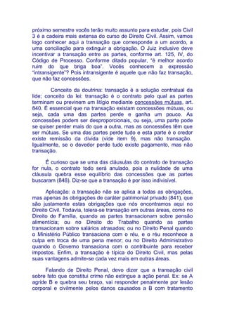 próximo semestre vocês terão muito assunto para estudar, pois Civil
3 é a cadeira mais extensa do curso de Direito Civil. Assim, vamos
logo conhecer aqui a transação que corresponde a um acordo, a
uma conciliação para extinguir a obrigação. O Juiz inclusive deve
incentivar a transação entre as partes, conforme art. 125, IV, do
Código de Processo. Conforme ditado popular, “é melhor acordo
ruim do que briga boa”. Vocês conhecem a expressão
“intransigente”? Pois intransigente é aquele que não faz transação,
que não faz concessões.

        Conceito da doutrina: transação é a solução contratual da
lide; conceito da lei: transação é o contrato pelo qual as partes
terminam ou previnem um litígio mediante concessões mútuas, art.
840. É essencial que na transação existam concessões mútuas, ou
seja, cada uma das partes perde e ganha um pouco. As
concessões podem ser desproporcionais, ou seja, uma parte pode
se quiser perder mais do que a outra, mas as concessões têm que
ser mútuas. Se uma das partes perde tudo e esta parte é o credor
existe remissão da dívida (vide item 9), mas não transação.
Igualmente, se o devedor perde tudo existe pagamento, mas não
transação.

     É curioso que se uma das cláusulas do contrato de transação
for nula, o contrato todo será anulado, pois a nulidade de uma
cláusula quebra esse equilíbrio das concessões que as partes
buscaram (848). Diz-se que a transação é por isso indivisível.

      Aplicação: a transação não se aplica a todas as obrigações,
mas apenas às obrigações de caráter patrimonial privado (841), que
são justamente estas obrigações que nós encontramos aqui no
Direito Civil. Todavia, tolera-se transação em outras áreas, como no
Direito de Família, quando as partes transacionam sobre pensão
alimentícia; ou no Direito do Trabalho quando as partes
transacionam sobre salários atrasados; ou no Direito Penal quando
o Ministério Público transaciona com o réu, e o réu reconhece a
culpa em troca de uma pena menor; ou no Direito Administrativo
quando o Governo transaciona com o contribuinte para receber
impostos. Enfim, a transação é típica do Direito Civil, mas pelas
suas vantagens admite-se cada vez mais em outras áreas.

      Falando de Direito Penal, devo dizer que a transação civil
sobre fato que constitui crime não extingue a ação penal. Ex: se A
agride B e quebra seu braço, vai responder penalmente por lesão
corporal e civilmente pelos danos causados a B com tratamento
 