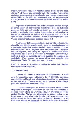 médico, tempo que ficou sem trabalhar, danos morais se for o caso,
etc. Se A e B fazem uma transação civil, não impede o Promotor de
continuar processando A criminalmente para receber uma pena de
prisão (846). Vocês verão em responsabilidade civil a relação entre
a Justiça Penal e a Civil quando um mesmo fato interessa a ambas
(935).

      Espécies: a) preventiva: visa evitar uma ação judicial, ou seja,
as partes fazem um acordo antes de submeter a lide ao Judiciário;
pode ser feita por instrumento particular, ou seja, por contrato
escrito e assinado pelas partes, testemunhas e advogados, se
houver; b) terminativa ou judicial: é a transação feita na Justiça,
após iniciado o processo, quando o acordo é homologado pelo Juiz.
Vamos encontrar estas duas espécies no art. 842.

       A vantagem da transação judicial é que ela não pode ser mais
discutida, pois foi feita perante o Juiz, tornando-se coisa julgada. Já
a transação preventiva, embora também segura, sempre pode ser
questionada em Juízo, alegando uma das partes que foi coagida,
que se enganou, etc. (849) Eu repudio a banalização destes
argumentos pois já disse a vocês que a transação é um contrato, e
contrato é para ser cumprido por uma questão de segurança na
sociedade. País nenhum se desenvolveu sem respeitar dois
institutos de Direito Civil: contratos e propriedade.

Efeito: a transação extingue a obrigação decorrente daquela
controvérsia entre as partes.

11 – ARBITRAGEM

       Nosso CC chama a arbitragem de compromisso e existe
uma lei específica sobre arbitragem de nº 9.307/96, conhecida
como Lei Marco Maciel, pela influência deste político pernambucano
na sua aprovação. Trata-se de um tema moderno e maravilhoso
para uma monografia de final de curso.

        Conceito: arbitragem é o acordo pela qual as partes, por não
chegarem à transação, concordam em ter sua lide submetida à
decisão de um árbitro, de um “juiz particular”, afastando tal lide da
Justiça Estatal. Através da arbitragem as partes pedem a um
terceiro que aprecie a lide, e tal decisão deverá ser cumprida pelas
partes, como se fosse uma sentença judicial. Ressalto que na
transação, através de mediação, as partes escolhem a solução da
 