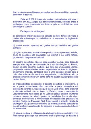 lide, enquanto na arbitragem as partes escolhem o árbitro, mas não
escolhem a decisão.

        Esta lei 9.307 foi alvo de muitas controvérsias, até que o
Supremo, em 2002, julgou sua constitucionalidade, e desde então a
arbitragem vem crescendo em todo o país e contribuindo para
desafogar a Justiça.

       Vantagens da arbitragem:

a) celeridade: maior rapidez na solução da lide, tendo em vista a
conhecida sobrecarga do Judiciário e os entraves da legislação
processual;

b) custo menor: quando se ganha tempo também se ganha
dinheiro;

c) sigilo: o processo arbitral não é público como o processo judicial,
onde as decisões são divulgadas na internet e no Diário Oficial,
provocando desgaste emocional;

d) escolha do árbitro: não se pode escolher o Juiz, pois depende
sempre das regras de competência e da distribuição no Fórum,
porém se pode escolher o árbitro, que deve ser uma pessoa idônea,
preparada, conhecida das partes, especialista na área do litígio (ex:
engenheiro, médico, contador); isto é uma questão crucial pois o
Juiz não entende de medicina, engenharia, contabilidade, etc, e
precisa sempre nomear um perito para lhe ajudar a julgar processos
nestas áreas;

e) impossibilidade de recurso: a decisão do árbitro é irrecorrível, e
se a parte sucumbente não cumpri-la, a parte vencedora vai
executá-la perante o Juiz; só aqui é que o Juiz entra, para executar
a decisão arbitral com a força do Estado, caso o sucumbente
voluntariamente não acate; já na Justiça Estatal existem inúmeros
recursos (cerca de trinta), graus de jurisdição (cerca de oito),
entraves burocráticos e formalidades desnecessárias previstas no
arcaico Código de Processo Civil; f) paz social: a solução rápida da
arbitragem traz paz social e elimina as incertezas entre particulares
que atrapalhem a realização de negócios e a circulação de dinheiro
na sociedade;

g) alivia a Justiça: a utilização da arbitragem deixa o Judiciário com
mais tempo para agir nas questões onde a presença do Estado é
 