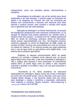 indispensável, como nas questões penais, administrativas e
tributárias.

         Desvantagens da arbitragem: ela só faz sentido para casos
sofisticados e de valor elevado; é preciso pagar os honorários do
árbitro e as despesas do Tribunal; tem que ser conduzida por
árbitros com conhecimento e tribunais com estrutura para fazer
perícias e produzir provas; caso contrário a solução será injusta
com o agravante que não cabe apelação.

        Aplicação da arbitragem: no Direito Internacional, na solução
de divergências obrigacionais entre empresas multinacionais, ou na
solução de disputas entre países soberanos (ex: dúvidas sobre a
fronteira entre dois países); no Direito Civil em matéria patrimonial
(852, ex: direito de vizinhança, contratos, direito da informática,
direito autoral, responsabilidade civil, etc). Na Espanha inclusive,
conforme publicado no Jornal do Magistrado da AMB, edição de
outubro de 2003, funciona uma corte arbitral com mais de mil anos,
na cidade de Valencia. É um tribunal privado que julga problemas
com o uso de água entre os agricultores numa região árida, e os
árbitros são os próprios agricultores.

         Espécies: a) cláusula compromissória (853): as partes
celebram um contrato e dispõem numa cláusula que, se houver
algum litígio futuro entre elas, a lide será submetida à arbitragem e
não à Justiça; esta cláusula é mera precaução; b) compromisso
arbitral (851): já existe litígio entre as partes e elas resolvem
submeter a questão a um árbitro e não a um Juiz para solucionar a
controvérsia.

              Atualmente já há vários escritórios de advocacia
especialistas em arbitragem. Alguns Juízes são contra a arbitragem
por achar que vão perder poder, mas eu discordo, acho que é pura
vaidade destes colegas, e nós devemos aceitar tudo que venha
para desafogar a Justiça e beneficiar a população, estimulando
mais negócios e comércio. Depois acessem www.iccwbo.org e
 www.ccbc.org.br e leiam a lei 9.307/96.




TRANSMISSÃO DAS OBRIGAÇÕES

Cessão de Crédito e Assunção de Débito
 