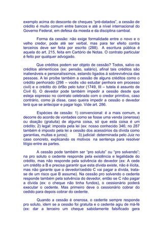 exemplo acima do desconto de cheques “pré-datados”, a cessão de
crédito é muito comum entre bancos e até a nível internacional do
Governo Federal, em defesa da moeda e da disciplina cambial.

         Forma da cessão: não exige formalidade entre o novo e o
velho credor, pode até ser verbal, mas para ter efeito contra
terceiros deve ser feita por escrito (288). A escritura pública é
aquela do art. 215, feita em Cartório de Notas. O contrato particular
é feito por qualquer advogado.

         Que créditos podem ser objeto de cessão? Todos, salvo os
créditos alimentícios (ex: pensão, salário), afinal tais créditos são
inalienáveis e personalíssimos, estando ligados à sobrevivência das
pessoas. A lei proíbe também a cessão de alguns créditos como o
crédito penhorado (298 – vocês vão estudar penhora em processo
civil) e o crédito do órfão pelo tutor (1749, III – tutela é assunto de
Civil 6). O devedor pode também impedir a cessão desde que
esteja expresso no contrato celebrado com o credor primitivo, caso
contrário, como já disse, caso queira impedir a cessão o devedor
terá que se antecipar e pagar logo. Vide art. 286.

          Espécies de cessão: 1) convencional: é a mais comum, e
decorre do acordo de vontades como se fosse uma venda (onerosa)
ou doação (gratuita) de alguma coisa, só que esta coisa é um
crédito; 2) legal: imposta pela lei (ex: nosso conhecido 346; no 287
também é imposto pela lei a cessão dos acessórios da dívida como
garantias, multas e juros);       3) judicial: determinada pelo Juiz no
caso concreto, explicando os motivos na sentença para resolver
litígio entre as partes.

        A cessão pode também ser “pro soluto” ou “pro solvendo”;
na pro soluto o cedente responde pela existência e legalidade do
crédito, mas não responde pela solvência do devedor (ex: A cede
um crédito a B e precisa garantir que esta dívida existe, não é ilícita,
mas não garante que o devedor/cedido C vai pagar a dívida, trata-
se de um risco que B assume). Na cessão pro solvendo o cedente
responde também pela solvência do devedor, então se C não pagar
a dívida (ex: o cheque não tinha fundos), o cessionário poderá
executar o cedente. Mas primeiro deve o cessionário cobrar do
cedido para depois cobrar do cedente.

        Quando a cessão é onerosa, o cedente sempre responde
pro soluto, idem se a cessão foi gratuita e o cedente agiu de má-fé
(ex: dar a terceiro um cheque sabidamente falsificado gera
 