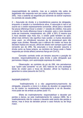 responsabilidade do cedente, mas se o cedente não sabia da
ilegalidade não responde nem pro soluto, afinal foi doação mesmo -
295); mas o cedente só responde pro solvendo se estiver expresso
no contrato de cessão (296).

2 – Assunção de dívida: é a transferência passiva da obrigação,
enquanto a cessão é a transferência ativa. A assunção é rara e só
ocorre se o credor expressamente concordar, afinal para o devedor
faz pouca diferença trocar o credor ( = cessão de crédito), mas para
o credor faz muita diferença trocar o devedor, pois o novo devedor
pode ser insolvente, irresponsável, etc. (299 e 391). E mesmo que
o novo devedor seja mais rico, o credor pode também se opor,
afinal mais dinheiro não significa mais caráter, e muitos devedores
ricos usam os infindáveis recursos da lei processual para não
pagar suas dívidas. Ressalto que o silêncio do credor na troca do
devedor implica em recusa, afinal em direito nem sempre quem cala
consente (pú do 299). Na assunção o novo devedor assume a
dívida como se fosse própria, ao contrário da fiança onde o fiador
responde por dívida alheia (veremos fiança em Civil 3).

       Conceito: contrato onde um terceiro assume a posição do
devedor, responsabilizando-se pela dívida e pela obrigação que
permanece íntegra, com autorização expressa do credor.

        Observação: ao contrário do pú do 299, nós percebemos
que “quem cala consente” no art. 303; trata-se de uma aceitação
tácita do credor para a troca do devedor, afinal na hipoteca a
garantia é a coisa (assunto de Civil 5).



INADIMPLEMENTO

         Inadimplemento é o não pagamento/cumprimento da
obrigação, enquanto a mora é o atraso do devedor no pagamento
ou do credor no recebimento; inadimplemento é só do devedor,
mora pode ser de ambas as partes (aula 17).

        Efeito do inadimplemento: responsabilizar o devedor por
perdas e danos, se este inadimplemento for culposo (389). Se o
inadimplemento não for culposo o devedor está isento das perdas e
danos, mas é ônus do devedor provar o caso fortuito ou de força
maior.
 