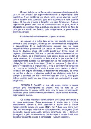 O caso fortuito ou de força maior está conceituado no pú do
393; o fato precisa ser superveniente/futuro e imprevisível para
justificá-lo. É um problema (ex: cheia, seca, greve, doença, roubo)
que o devedor não contribuiu para sua ocorrência e nem poderia
evitar. O fato do príncipe é também um caso fortuito (ex: A deve
cigarro a B, porém vem uma lei proibindo o fumo no país, então a
obrigação se extingue face à ilicitude do objeto; chama-se fato do
príncipe em alusão ao Estado, pois antigamente os governantes
eram monarcas).

       Espécies de inadimplemento: culposo e fortuito.

         a) culposo: é a culpa lato sensu, em sentido amplo, que
envolve o dolo (intenção), e a culpa em sentido restrito: negligência
e imprudência. É o inadimplemento culposo que vai gerar
responsabilidade patrimonial por perdas e danos (391), sobre os
bens do devedor, afinal não existe prisão por dívida, salvo no
depósito (veremos em Civil 3) e na pensão alimentícia (veremos em
Civil 6). Assim, se o inadimplente não possui bens, ao credor só
resta lamentar, é o chamado na brincadeira de jus sperniandi. O
inadimplemento culposo vai corresponder ao não cumprimento da
obrigação de forma intencional (dolo) ou culposa (culpa stricto
sensu = negligência e imprudência). Viola o devedor sua obrigação
de cumprir a prestação e deverá arcar com perdas e danos.
Todavia, em alguns contratos, a depender da prestação, ao invés
de perdas e danos, o devedor poderá ser obrigado pelo Juiz a
cumprir o contrato (art 475 – veremos isso em Civil 3, mas quem
estiver curioso pode ver no nosso e-mail um comentário a esse
artigo 475).

         PERDAS E DANOS: o que são estas perdas e danos
devidas pelo inadimplente ao credor? Não se trata de um
enriquecimento do credor (403), mas sim de uma compensação
financeira pelos danos sofridos pelo credor, sejam danos materiais,
sejam danos morais.

         Os danos materiais correspondem aos lucros cessantes e
ao dano emergente. Dano emergente é aquilo que o credor
efetivamente perdeu e lucro cessante é aquilo que o credor
razoavelmente deixou de lucrar (402). Ex: A bate seu carro num
táxi, terá então que indenizar o taxista pelo dano emergente (farol
quebrado, lataria amassada, pintura arranhada, etc – damnum
emergens) e pelo lucro cessante (os dias que o taxista ficará sem
trabalhar enquanto o carro é consertado – lucrum cessans).
 