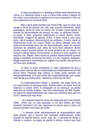 O dano emergente é o desfalque sofrido pelo patrimônio da
vítima, é a diferença entre o que a vítima tinha antes e depois do
ato ilícito; lucro cessante é a perda de um lucro esperado, e não um
lucro presumido ou eventual (403).

        Mas o dano pode também ser moral (186), que é o dano que
atinge a honra da pessoa (art. 20), que provoca sofrimento, abalo
psicológico, perda do sono da vítima, etc. O dano moral ofende os
direitos da personalidade da pessoa, ou seja, os atributos físicos
(o corpo, a vida), psíquicos (sofrimento) e morais (honra, nome,
intimidade, imagem) da pessoa. Enfim, o dano moral é uma coisa
séria, não é qualquer aborrecimento do cotidiano. O dano moral se
desenvolveu muito em nosso Direito na última década, mas não
pode ser banalizado para não ser desmoralizado, assim eu repudio
condutas de cidadãos que, atrás de lucro fácil, pleiteiam danos
morais porque ficaram presos na porta giratória de um banco, ou
porque o celular deixou de funcionar, ou porque o carro quebrou na
esquina, etc. Repito: dano moral se justifica especialmente quando
atinge o equilíbrio emocional da vítima, é a dor, angústia, desgosto,
aflição espiritual e humilhação (ex: alguém que perde uma perna ou
um filho num acidente).

        O dano é muito importante, é mais importante do que a
culpa, assim não se fala em indenização por inadimplemento se não
houve dano. Veremos logo abaixo, e vocês verão também em
Responsabilidade Civil que existe até responsabilidade sem culpa,
mas desde que exista dano, material ou moral (pú do 927).

         b) inadimplemento fortuito: o devedor não paga diante de
um caso fortuito ou de força maior, ficando assim, de regra, livre de
indenizar o credor (393). A obrigação vai se extinguir, as partes
retornam ao estado anterior, mas sem indenização do 389. Porém,
há casos de responsabilidade sem culpa que veremos logo aqui em
Civil 2, desde que haja dano:

       - se o devedor está em mora, ele responde pelo caso fortuito
(399); vimos isto na aula passada, é um dos efeitos da mora
solvendi, lembram? Só não responde se provar que a coisa iria
perecer também nas mãos do credor.

       - o devedor pode expressamente se responsabilizar pelo
caso fortuito; isto é comum nos contratos internacionais, então
quando se exporta açúcar, carne, soja, etc., o devedor se obriga a
mandar o produto, ou pagar as perdas e danos, mesmo que haja
 