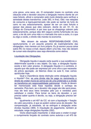 uma greve, uma seca, etc. O comprador insere no contrato uma
cláusula onde o devedor assume a obrigação mesmo diante de um
caso fortuito, afinal o comprador está muito distante para verificar a
seriedade destes transtornos. (vide 393, in fine). Obs: nas relações
de consumo a loja/supermercado não pode se isentar do furto do
carro no seu estacionamento, apesar de ser um caso fortuito e
apesar das placas que eles colocam, diante do art. 51, IV, do
Código do Consumidor; é por isso que os shoppings cobram pelo
estacionamento, porque eles têm seguro contra furto/roubo do seu
carro; a lei dá com uma mão e o mercado tira com a outra, é o que
eu digo a vocês, o direito não manda na economia.

        Não deixem de estudar RESPONSABILIDADE CIVIL
oportunamente, é um assunto próximo de inadimplemento das
obrigações, mas merece um livro próprio. Eu já escrevi pouca coisa
sobre RC no nosso e-mail, depois dêem uma lida, mas não deixem
de cursar esta disciplina caso seja oferecida como eletiva.

 Liquidação das Obrigações

        Obrigação líquida é aquela certa quanto a sua existência e
 determinada quando a seu objeto. Ou seja, a obrigação líquida
 existe e tem valor preciso. A obrigação ilíquida é o contrário, é
 aquela que não pode ser expressa por uma cifra e que necessita
 de prévia apuração. Já falamos disso na aula 9, mas vamos
 aprofundar hoje.
        Qual a importância desta distinção entre obrigação líquida
 e ilíquida? Ora, se uma dívida não for paga no vencimento o
 direito do credor mune-se (arma-se) de uma pretensão e a dívida
 se transforma em responsabilidade patrimonial. Vocês já devem
 ter memorizado esta frase repetida desde o começo do
 semestre. Pois bem, se o devedor não pagar ele não será preso,
 mas ele terá seus bens tomados pelo juiz e vendidos para
 satisfazer o credor. Para tomar os bens do devedor, o juiz
 precisa saber quanto é devido, ou seja, a obrigação precisa ser
 líquida.
        Igualmente o art 407 do CC: só com a liquidação = fixação
 do valor pecuniário, é que se podem cobrar juros do devedor. Na
 compensação, já estudada, só se extingue a obrigação entre
 dívidas líquidas (369). A imputação de pagamento, também já
 estudada, exige obrigações líquidas (352).
        Outra observação importante: o ideal para o credor é exigir
 o cumprimento forçado do contrato como autoriza o art 475 do
 