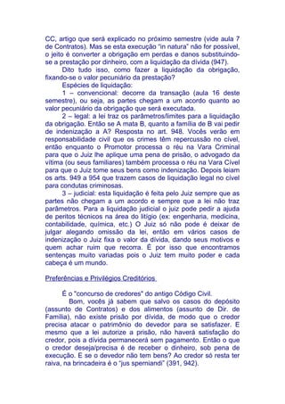 CC, artigo que será explicado no próximo semestre (vide aula 7
de Contratos). Mas se esta execução “in natura” não for possível,
o jeito é converter a obrigação em perdas e danos substituindo-
se a prestação por dinheiro, com a liquidação da dívida (947).
       Dito tudo isso, como fazer a liquidação da obrigação,
fixando-se o valor pecuniário da prestação?
       Espécies de liquidação:
       1 – convencional: decorre da transação (aula 16 deste
semestre), ou seja, as partes chegam a um acordo quanto ao
valor pecuniário da obrigação que será executada.
       2 – legal: a lei traz os parâmetros/limites para a liquidação
da obrigação. Então se A mata B, quanto a família de B vai pedir
de indenização a A? Resposta no art. 948. Vocês verão em
responsabilidade civil que os crimes têm repercussão no cível,
então enquanto o Promotor processa o réu na Vara Criminal
para que o Juiz lhe aplique uma pena de prisão, o advogado da
vítima (ou seus familiares) também processa o réu na Vara Cível
para que o Juiz tome seus bens como indenização. Depois leiam
os arts. 949 a 954 que trazem casos de liquidação legal no cível
para condutas criminosas.
       3 – judicial: esta liquidação é feita pelo Juiz sempre que as
partes não chegam a um acordo e sempre que a lei não traz
parâmetros. Para a liquidação judicial o juiz pode pedir a ajuda
de peritos técnicos na área do litígio (ex: engenharia, medicina,
contabilidade, química, etc.) O Juiz só não pode é deixar de
julgar alegando omissão da lei, então em vários casos de
indenização o Juiz fixa o valor da dívida, dando seus motivos e
quem achar ruim que recorra. É por isso que encontramos
sentenças muito variadas pois o Juiz tem muito poder e cada
cabeça é um mundo.

Preferências e Privilégios Creditórios

      É o "concurso de credores" do antigo Código Civil.
        Bom, vocês já sabem que salvo os casos do depósito
(assunto de Contratos) e dos alimentos (assunto de Dir. de
Família), não existe prisão por dívida, de modo que o credor
precisa atacar o patrimônio do devedor para se satisfazer. E
mesmo que a lei autorize a prisão, não haverá satisfação do
credor, pois a dívida permanecerá sem pagamento. Então o que
o credor deseja/precisa é de receber o dinheiro, sob pena de
execução. E se o devedor não tem bens? Ao credor só resta ter
raiva, na brincadeira é o “jus sperniandi” (391, 942).
 