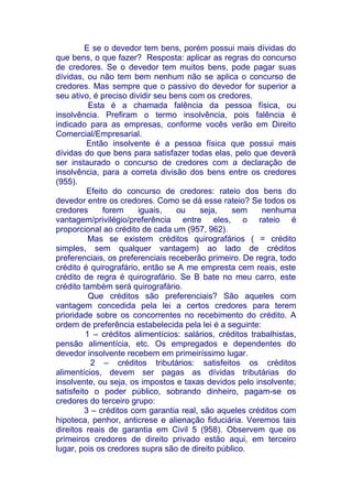 E se o devedor tem bens, porém possui mais dívidas do
que bens, o que fazer? Resposta: aplicar as regras do concurso
de credores. Se o devedor tem muitos bens, pode pagar suas
dívidas, ou não tem bem nenhum não se aplica o concurso de
credores. Mas sempre que o passivo do devedor for superior a
seu ativo, é preciso dividir seu bens com os credores.
          Esta é a chamada falência da pessoa física, ou
insolvência. Prefiram o termo insolvência, pois falência é
indicado para as empresas, conforme vocês verão em Direito
Comercial/Empresarial.
          Então insolvente é a pessoa física que possui mais
dívidas do que bens para satisfazer todas elas, pelo que deverá
ser instaurado o concurso de credores com a declaração de
insolvência, para a correta divisão dos bens entre os credores
(955).
          Efeito do concurso de credores: rateio dos bens do
devedor entre os credores. Como se dá esse rateio? Se todos os
credores       forem    iguais,    ou    seja,   sem      nenhuma
vantagem/privilégio/preferência entre eles, o rateio é
proporcional ao crédito de cada um (957, 962).
          Mas se existem créditos quirografários ( = crédito
simples, sem qualquer vantagem) ao lado de créditos
preferenciais, os preferenciais receberão primeiro. De regra, todo
crédito é quirografário, então se A me empresta cem reais, este
crédito de regra é quirografário. Se B bate no meu carro, este
crédito também será quirografário.
          Que créditos são preferenciais? São aqueles com
vantagem concedida pela lei a certos credores para terem
prioridade sobre os concorrentes no recebimento do crédito. A
ordem de preferência estabelecida pela lei é a seguinte:
         1 – créditos alimentícios: salários, créditos trabalhistas,
pensão alimentícia, etc. Os empregados e dependentes do
devedor insolvente recebem em primeiríssimo lugar.
           2 – créditos tributários: satisfeitos os créditos
alimentícios, devem ser pagas as dívidas tributárias do
insolvente, ou seja, os impostos e taxas devidos pelo insolvente;
satisfeito o poder público, sobrando dinheiro, pagam-se os
credores do terceiro grupo:
         3 – créditos com garantia real, são aqueles créditos com
hipoteca, penhor, anticrese e alienação fiduciária. Veremos tais
direitos reais de garantia em Civil 5 (958). Observem que os
primeiros credores de direito privado estão aqui, em terceiro
lugar, pois os credores supra são de direito público.
 