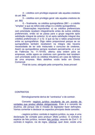 4 – créditos com privilégio especial: são aqueles credores
 do art. 964.
         5 – créditos com privilégio geral: são aqueles credores do
 art. 965.
         6 – finalmente, os créditos quirografários (961 – o crédito
 “simples” a que se refere este artigo é o crédito quirografário).
          Observações importantes: a) os créditos preferenciais
 com prioridade recebem integralmente antes de outros créditos
 preferenciais, então só se passa para o grupo seguinte após
 satisfação integral do anterior; b) só após satisfação integral dos
 créditos preferenciais (1 a 5) é que se faz o rateio proporcional
 entre os quirografários. Digo rateio proporcional porque se os
 quirografários também receberem na íntegra não haveria
 necessidade de ter sido instaurado o concurso de credores.
 Assim os quirografários sempre recebem parcialmente; c) a Lei
 de Falências no. 11.101/05, alterou esta ordem para as
 empresas, então agora os credores com garantia real recebem
 com prioridade sobre os créditos tributários em caso de falência
 de uma empresa. Mais detalhes vocês terão em Direito
 Comercial.
         Final do curso, obrigado pela companhia, boas provas!




 CONTRATOS

        Etimologicamente deriva de “contractus” e de contrair.

        Conceito: negócio jurídico resultante de um acordo de
vontades que produz efeitos obrigacionais. Este é o conceito da
doutrina, até porque não é missão do legislador fazer definições.
Vamos comentar e destacar os aspectos principais deste conceito:

        - negócio jurídico: contrato é negócio jurídico, ou seja, é uma
declaração de vontade para produzir efeito jurídico. O contrato é
espécie de fato jurídico, revisem fato jurídico, assunto de Civil 1. O
contrato é negócio, via de regra, informal, quer dizer, existe uma
 