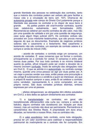 grande liberdade das pessoas na celebração dos contratos, tanto
que a maioria dos contratos podem ser verbais até para facilitar a
nossa vida e a circulação de bens (art. 107). Chama-se de
autonomia privada este campo do Direito Civil justamente porque a
liberdade das pessoas no contratar e no dispor de seus bens é
grande.      As partes podem até criar/inventar contratos, quanto
mais celebrá-los verbalmente, sem formalidades (425).
Recomenda-se celebrar por escrito contratos de alto valor, mas não
por uma questão de validade e sim por uma questão de segurança,
caso surja algum litígio judicial (227). Os contratos verbais são
provados em Juízo mediante testemunhas, que são provas menos
seguras do que os documentos. Exemplos de negócios jurídicos
solenes são o casamento e o testamento. Mas casamento e
testamento não são contratos, um exemplo de contrato solene é a
compra e venda de imóvel (108).

         - acordo de vontades: o contrato exige um consenso, um
acordo de vontades. É esse consenso que vai formar o contrato,
principalmente se o contrato for verbal. O consenso é entre pelo
menos duas partes. Por isso todo contrato é no mínimo bilateral
quanto às partes, afinal ninguém pode ser credor e devedor de si
mesmo (revisem confusão, modo de extinção das obrigações visto
em Civil 2). O que se admite é o autocontrato, ou contrato consigo
mesmo, quando uma única pessoa vai agir por duas partes (ex: A
vai viajar e precisa vender sua casa, então passa uma procuração a
seu amigo B autorizando-o a vendê-la a quem se interessar, eis que
o próprio B resolve comprar a casa, então B vai celebrar o contrato
como vendedor, representando A, e como comprador, em seu
próprio nome). São duas vontades jurídicas distintas, embora
expressas por uma só pessoa.

       - efeitos obrigacionais: as obrigações têm efeitos estudados
em Civil 2, e dois deles se aplicam diretamente aos contratos:

      1) a transitoriedade: os contratos, em geral, são
transitórios/são efêmeros/têm vida curta (ex: compra e venda de
balcão); alguns contratos são duradouros (ex: locação por doze
meses), mas um contrato não deve ser permanente. Permanência é
característica dos Direitos Reais. A propriedade sim dura anos,
décadas, se transmite a nossos filhos, mas os contratos não.

      2) o valor econômico: todo contrato, como toda obrigação,
precisa ter um valor econômico para viabilizar a responsabilidade
patrimonial do inadimplente se o contrato não for cumprido. Em
 