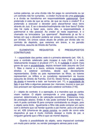 outras palavras, se uma dívida não for paga no vencimento ou se
um contrato não for cumprido, o credor mune-se de uma pretensão
e a dívida se transforma em responsabilidade patrimonial. Que
pretensão é esta de que se arma, de que se mune o credor? É a
pretensão a executar o devedor para atacar/tomar seus bens
através do Juiz. E se o devedor/inadimplente não tiver bens? Então
não há nada a fazer pois, como dito, a responsabilidade é
patrimonial e não pessoal. Ao credor só resta espernear, é o
chamado na brincadeira “jus sperniandi”. Realmente já se foi o
tempo em que o devedor poderia ser preso, escravizado ou morto
por dívidas. Os únicos casos atuais de prisão por dívida são no
contrato de depósito, que veremos em breve, e na pensão
alimentícia, assunto de Direito de Família.

   ELEMENTOS,           REQUISITOS         E      PRESSUPOSTOS
CONTRATUAIS

 1 – capacidade das partes: este é o primeiro elemento (art. 104, I),
pois o contrato celebrado pelo incapaz é nulo (166, I) e pelo
relativamente incapaz é anulável (171, I). A nulidade é assim mais
grave do que a anulabilidade, depois revisem este assunto de Civil
1. Mas o menor e o louco, embora incapazes, podem adquirir
direitos e celebrar contratos, desde que devidamente
representados. Então os pais representam os filhos, os tutores
representam os órfãos e os curadores representam os loucos
(assunto de Direito de Família, Civil 6). Desta forma, a capacidade
de direito é inerente a todo ser humano (art. 1º), a capacidade de
fato é que falta a algumas pessoas (ex: menores, loucos) e que por
isso precisam ser representadas para celebrar contratos (116).

2 – objeto do contrato: é a operação, é a manobra que as partes
visam realizar. O objeto corresponde a uma prestação lícita,
possível, determinada e de valoração econômica. Falaremos mais
de prestação abaixo. Então A não pode contratar B para matar C,
nem A pode contratar B para comprar contrabando ou drogas, pois
o objeto seria ilícito. Igualmente o filho não pode comprar um carro
com o dinheiro que vai herdar quando o pai morrer, pois a lei proíbe
no art. 426 (chama-se de pacta corvina, ou pacto de corvo este
dispositivo já que é muito mórbido desejar a morte do pai, e
ninguém garante que o filho é que vai morrer depois).

    Quanto à possibilidade do objeto, seria impossível contratar
um mudo para cantar, ou vender passagens aéreas para o sol.
 