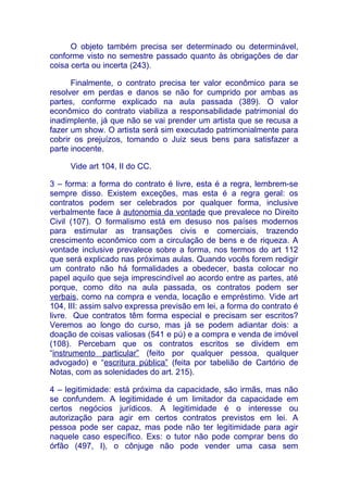 O objeto também precisa ser determinado ou determinável,
conforme visto no semestre passado quanto às obrigações de dar
coisa certa ou incerta (243).

      Finalmente, o contrato precisa ter valor econômico para se
resolver em perdas e danos se não for cumprido por ambas as
partes, conforme explicado na aula passada (389). O valor
econômico do contrato viabiliza a responsabilidade patrimonial do
inadimplente, já que não se vai prender um artista que se recusa a
fazer um show. O artista será sim executado patrimonialmente para
cobrir os prejuízos, tomando o Juiz seus bens para satisfazer a
parte inocente.

     Vide art 104, II do CC.

3 – forma: a forma do contrato é livre, esta é a regra, lembrem-se
sempre disso. Existem exceções, mas esta é a regra geral: os
contratos podem ser celebrados por qualquer forma, inclusive
verbalmente face à autonomia da vontade que prevalece no Direito
Civil (107). O formalismo está em desuso nos países modernos
para estimular as transações civis e comerciais, trazendo
crescimento econômico com a circulação de bens e de riqueza. A
vontade inclusive prevalece sobre a forma, nos termos do art 112
que será explicado nas próximas aulas. Quando vocês forem redigir
um contrato não há formalidades a obedecer, basta colocar no
papel aquilo que seja imprescindível ao acordo entre as partes, até
porque, como dito na aula passada, os contratos podem ser
verbais, como na compra e venda, locação e empréstimo. Vide art
104, III: assim salvo expressa previsão em lei, a forma do contrato é
livre. Que contratos têm forma especial e precisam ser escritos?
Veremos ao longo do curso, mas já se podem adiantar dois: a
doação de coisas valiosas (541 e pú) e a compra e venda de imóvel
(108). Percebam que os contratos escritos se dividem em
“instrumento particular” (feito por qualquer pessoa, qualquer
advogado) e “escritura pública” (feita por tabelião de Cartório de
Notas, com as solenidades do art. 215).

4 – legitimidade: está próxima da capacidade, são irmãs, mas não
se confundem. A legitimidade é um limitador da capacidade em
certos negócios jurídicos. A legitimidade é o interesse ou
autorização para agir em certos contratos previstos em lei. A
pessoa pode ser capaz, mas pode não ter legitimidade para agir
naquele caso específico. Exs: o tutor não pode comprar bens do
órfão (497, I), o cônjuge não pode vender uma casa sem
 