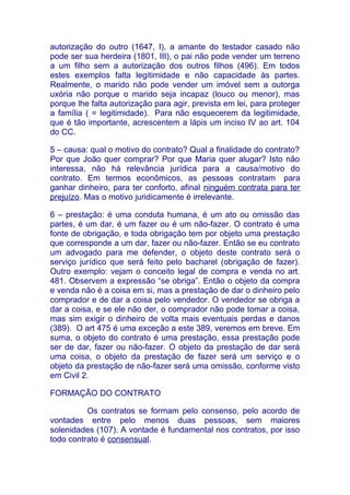 autorização do outro (1647, I), a amante do testador casado não
pode ser sua herdeira (1801, III), o pai não pode vender um terreno
a um filho sem a autorização dos outros filhos (496). Em todos
estes exemplos falta legitimidade e não capacidade às partes.
Realmente, o marido não pode vender um imóvel sem a outorga
uxória não porque o marido seja incapaz (louco ou menor), mas
porque lhe falta autorização para agir, prevista em lei, para proteger
a família ( = legitimidade). Para não esquecerem da legitimidade,
que é tão importante, acrescentem a lápis um inciso IV ao art. 104
do CC.

5 – causa: qual o motivo do contrato? Qual a finalidade do contrato?
Por que João quer comprar? Por que Maria quer alugar? Isto não
interessa, não há relevância jurídica para a causa/motivo do
contrato. Em termos econômicos, as pessoas contratam para
ganhar dinheiro, para ter conforto, afinal ninguém contrata para ter
prejuízo. Mas o motivo juridicamente é irrelevante.

6 – prestação: é uma conduta humana, é um ato ou omissão das
partes, é um dar, é um fazer ou é um não-fazer. O contrato é uma
fonte de obrigação, e toda obrigação tem por objeto uma prestação
que corresponde a um dar, fazer ou não-fazer. Então se eu contrato
um advogado para me defender, o objeto deste contrato será o
serviço jurídico que será feito pelo bacharel (obrigação de fazer).
Outro exemplo: vejam o conceito legal de compra e venda no art.
481. Observem a expressão “se obriga”. Então o objeto da compra
e venda não é a coisa em si, mas a prestação de dar o dinheiro pelo
comprador e de dar a coisa pelo vendedor. O vendedor se obriga a
dar a coisa, e se ele não der, o comprador não pode tomar a coisa,
mas sim exigir o dinheiro de volta mais eventuais perdas e danos
(389). O art 475 é uma exceção a este 389, veremos em breve. Em
suma, o objeto do contrato é uma prestação, essa prestação pode
ser de dar, fazer ou não-fazer. O objeto da prestação de dar será
uma coisa, o objeto da prestação de fazer será um serviço e o
objeto da prestação de não-fazer será uma omissão, conforme visto
em Civil 2.

FORMAÇÃO DO CONTRATO

          Os contratos se formam pelo consenso, pelo acordo de
vontades entre pelo menos duas pessoas, sem maiores
solenidades (107). A vontade é fundamental nos contratos, por isso
todo contrato é consensual.
 