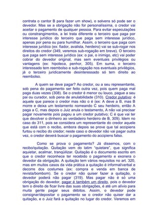 contrata o cantor B para fazer um show), o solvens só pode ser o
devedor. Mas se a obrigação não for personalíssima, o credor vai
aceitar o pagamento de qualquer pessoa. Para evitar especulações
ou constrangimentos, a lei trata diferente o terceiro que paga por
interesse jurídico do terceiro que paga sem interesse jurídico,
apenas por pena ou para humilhar. Assim, o terceiro que paga com
interesse jurídico (ex: fiador, avalista, herdeiro) vai se sub-rogar nos
direitos do credor (349, veremos sub-rogação em breve). O terceiro
que paga sem interesse jurídico (ex: o pai, o inimigo, etc) vai poder
cobrar do devedor original, mas sem eventuais privilégios ou
vantagens (ex: hipoteca, penhor, 305). Em suma, o terceiro
interessado tem reembolso e sub-rogação nos eventuais privilégios,
já o terceiro juridicamente desinteressado só tem direito ao
reembolso.

        A quem se deve pagar? Ao credor, ou a seu representante,
sob pena do pagamento ser feito outra vez, pois quem paga mal
paga duas vezes (308). Se o credor é menor ou louco, pague a seu
pai ou curador, sob pena de anulabilidade (310). Credor putativo: é
aquele que parece o credor mas não o é (ex: A deve a B, mas B
morre e deixa um testamento nomeando C seu herdeiro, então A
paga a C, mas depois o Juiz anula o testamento, A não vai precisar
pagar novamente pois pagou a um credor putativo; C é que vai ter
que devolver o dinheiro ao verdadeiro herdeiro de B, 309). Idem no
caso do 311, pois se considera um representante do credor aquele
que está com o recibo, embora depois se prove que tal accipiens
furtou o recibo do credor; neste caso o devedor não vai pagar outra
vez, o credor deverá buscar o pagamento do accipiens falso.

         Como se prova o pagamento? Já dissemos, com o
recibo/quitação. Quitação vem do latim “quietare”, que significa
aquietar, acalmar, tranqüilizar. Quitação é o documento escrito em
que o credor reconhece ter recebido o pagamento e exonera o
devedor da obrigação. A quitação tem vários requisitos no art. 320,
mas em muitos casos da vida prática a quitação é informal/verbal e
decorre dos costumes (ex: compra e venda em banca de
revista/bombom). Se o credor não quiser fazer a quitação, o
devedor poderá não pagar (319). Mas pagar não é só uma
obrigação do devedor, pagar é também um direito, pois o devedor
tem o direito de ficar livre das suas obrigações, é até um alívio para
muita gente pagar seus débitos. Assim, o devedor pode
consignar/depositar o pagamento se o credor não quiser dar a
quitação, e o Juiz fará a quitação no lugar do credor. Veremos em
 