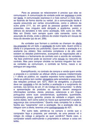 Para as pessoas se relacionarem é preciso que elas se
comuniquem. A comunicação da vontade pode ser expressa e pode
ser tácita. A comunicação expressa é a mais comum e mais clara,
se fazendo de forma escrita ou verbal. Já a comunicação tácita é
aquela presumida por certas circunstâncias, como o silêncio da
outra parte (111, ex: em geral as pessoas gostam de receber
presentes, mas ninguém está obrigado a aceitá-los, porém o
silêncio do donatário é tido como aceitação, 539; outro ex: 659).
Mas em Direito nem sempre quem cala consente, como na
assunção de dívida, onde o silêncio do credor importa em recusa da
troca do devedor (pú do art. 299).

        As vontades que formam o contrato se chamam de oferta
(ou proposta) de um lado, e aceitação do outro lado. Quem emite a
oferta é o proponente (ou policitante). Quem emite a aceitação é o
aceitante (ou oblato). Nos contratos complexos e de alto valor
existem os debates preliminares, avançando as negociações até a
maturidade e o fechamento do contrato com o acordo de vontades.
 Na fase preliminar pode se escrever uma minuta ou rascunho do
contrato. Mas para comprar chiclete na barraca ninguém faz isso:
as vontades se comunicam, o contrato se forma, nasce e se
extingue em segundos.

         Exemplificando, no contrato de compra e venda quem emite
a proposta é o vendedor ao efetuar oferta a pessoa indeterminada
( = oferta ao público; ex: sapatos expostos numa sapataria). Esta
oferta ao público tem caráter obrigatório pela seriedade e segurança
das relações jurídicas (art. 427). Além de obrigatória, a proposta
deve ser completa a fim de facilitar a aceitação e o surgimento do
contrato, nos termos do art. 31 do Código do Consumidor: “a oferta
e apresentação de produtos ou serviços devem assegurar
informações corretas, claras, precisas, ostensivas e em língua
portuguesa sobre suas características, qualidades, quantidade,
composição, preço, garantia, prazos de validade e origem, entre
outros dados, bem como sobre os riscos que apresentam à saúde e
segurança dos consumidores.” Quanto mais completa for a oferta,
facilita seu “casamento” com a aceitação. Se a aceitação não se
integrar com a oferta, teremos uma contraproposta do 431.
          Por outro lado, admite-se na compra e venda que o
comprador faça a proposta, por exemplo, se uma pessoa vê o
relógio do colega e pergunta se quer vendê-lo? Neste caso, o
comprador estará estimulando o proprietário a colocar a coisa em
leilão.
 