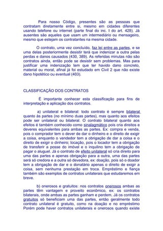 Para nosso Código, presentes são as pessoas que
contratam diretamente entre si, mesmo em cidades diferentes
usando telefone ou internet (parte final do inc. I do art. 428). Já
ausentes são aqueles que usam um intermediário ou mensageiro,
mesmo que estejam os contratantes na mesma cidade.

         O contrato, uma vez concluído, faz lei entre as partes, e se
uma delas posteriormente desistir terá que indenizar a outra pelas
perdas e danos causados (430, 389). As referidas minutas não são
contratos ainda, então pode se desistir sem problemas. Mas para
justificar uma indenização tem que ter havido dano concreto,
material ou moral, afinal já foi estudado em Civil 2 que não existe
dano hipotético ou eventual (403).



CLASSIFICAÇÃO DOS CONTRATOS

          É importante conhecer esta classificação para fins de
interpretação e aplicação dos contratos.

         a) unilateral e bilateral: todo contrato é sempre bilateral
quanto às partes (no mínimo duas partes), mas quanto aos efeitos
pode ser unilateral ou bilateral. O contrato bilateral quanto aos
efeitos é também conhecido como sinalagmático pois cria direitos e
deveres equivalentes para ambas as partes. Ex: compra e venda,
pois o comprador tem o dever de dar o dinheiro e o direito de exigir
a coisa, enquanto o vendedor tem a obrigação de dar a coisa e o
direito de exigir o dinheiro; locação, pois o locador tem a obrigação
de transferir a posse do imóvel e o inquilino tem a obrigação de
pagar o aluguel. Já o contrato de efeito unilateral só cria direito para
uma das partes e apenas obrigação para a outra, uma das partes
será só credora e a outra só devedora, ex: doação, pois só o doador
tem a obrigação de dar e o donatário apenas o direito de exigir a
coisa, sem nenhuma prestação em troca. Empréstimo e fiança
também são exemplos de contratos unilaterais que estudaremos em
breve.

         b) onerosos e gratuitos: nos contratos onerosos ambas as
partes têm vantagem e proveito econômico, ex: os contratos
bilaterais, onde ambas as partes ganham e perdem. Já os contratos
gratuitos só beneficiam uma das partes, então geralmente todo
contrato unilateral é gratuito, como na doação e no empréstimo
Porém pode haver contratos unilaterais e onerosos quando existe
 
